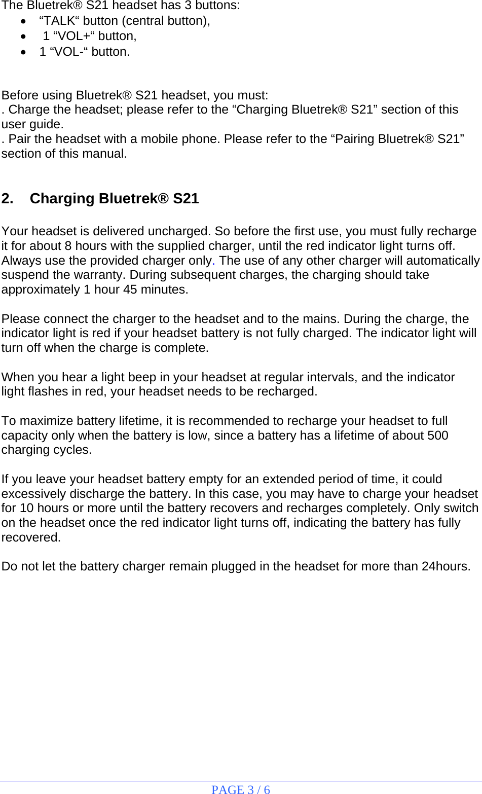 PAGE 3 / 6  The Bluetrek® S21 headset has 3 buttons: •  “TALK“ button (central button), •   1 “VOL+“ button, •  1 “VOL-“ button.   Before using Bluetrek® S21 headset, you must: . Charge the headset; please refer to the “Charging Bluetrek® S21” section of this user guide. . Pair the headset with a mobile phone. Please refer to the “Pairing Bluetrek® S21” section of this manual.   2.  Charging Bluetrek® S21  Your headset is delivered uncharged. So before the first use, you must fully recharge it for about 8 hours with the supplied charger, until the red indicator light turns off. Always use the provided charger only. The use of any other charger will automatically suspend the warranty. During subsequent charges, the charging should take approximately 1 hour 45 minutes.  Please connect the charger to the headset and to the mains. During the charge, the indicator light is red if your headset battery is not fully charged. The indicator light will turn off when the charge is complete.  When you hear a light beep in your headset at regular intervals, and the indicator light flashes in red, your headset needs to be recharged.  To maximize battery lifetime, it is recommended to recharge your headset to full capacity only when the battery is low, since a battery has a lifetime of about 500 charging cycles.  If you leave your headset battery empty for an extended period of time, it could excessively discharge the battery. In this case, you may have to charge your headset for 10 hours or more until the battery recovers and recharges completely. Only switch on the headset once the red indicator light turns off, indicating the battery has fully recovered.  Do not let the battery charger remain plugged in the headset for more than 24hours.  