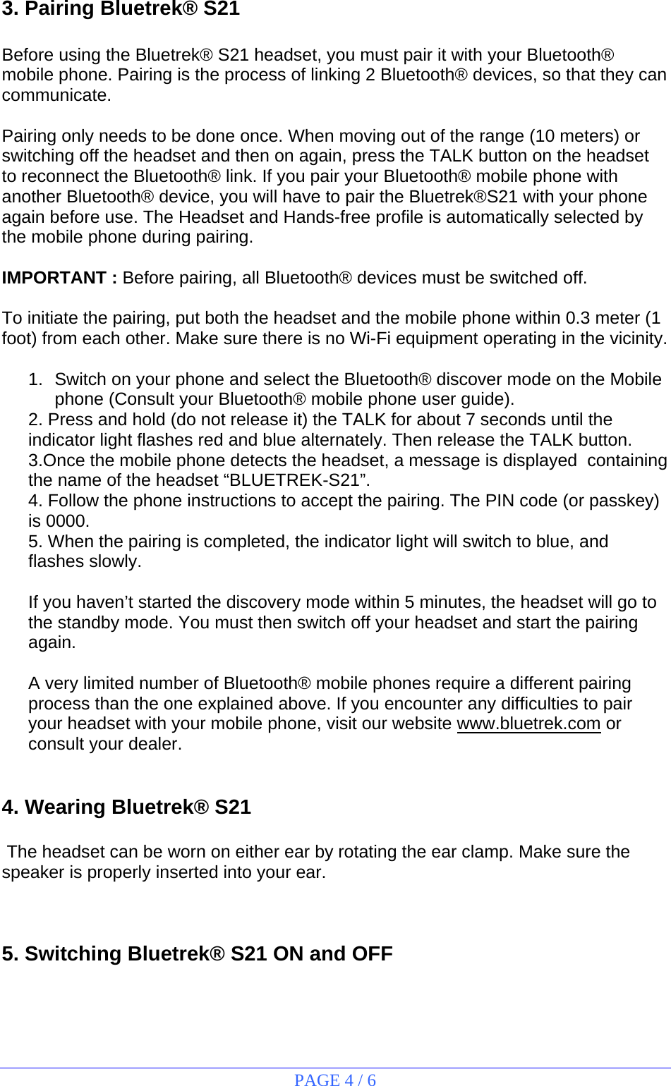 PAGE 4 / 6  3. Pairing Bluetrek® S21  Before using the Bluetrek® S21 headset, you must pair it with your Bluetooth® mobile phone. Pairing is the process of linking 2 Bluetooth® devices, so that they can communicate.  Pairing only needs to be done once. When moving out of the range (10 meters) or switching off the headset and then on again, press the TALK button on the headset to reconnect the Bluetooth® link. If you pair your Bluetooth® mobile phone with another Bluetooth® device, you will have to pair the Bluetrek®S21 with your phone again before use. The Headset and Hands-free profile is automatically selected by the mobile phone during pairing.  IMPORTANT : Before pairing, all Bluetooth® devices must be switched off.  To initiate the pairing, put both the headset and the mobile phone within 0.3 meter (1 foot) from each other. Make sure there is no Wi-Fi equipment operating in the vicinity.  1.  Switch on your phone and select the Bluetooth® discover mode on the Mobile phone (Consult your Bluetooth® mobile phone user guide). 2. Press and hold (do not release it) the TALK for about 7 seconds until the indicator light flashes red and blue alternately. Then release the TALK button. 3.Once the mobile phone detects the headset, a message is displayed  containing the name of the headset “BLUETREK-S21”. 4. Follow the phone instructions to accept the pairing. The PIN code (or passkey) is 0000. 5. When the pairing is completed, the indicator light will switch to blue, and flashes slowly.  If you haven’t started the discovery mode within 5 minutes, the headset will go to the standby mode. You must then switch off your headset and start the pairing again.  A very limited number of Bluetooth® mobile phones require a different pairing process than the one explained above. If you encounter any difficulties to pair your headset with your mobile phone, visit our website www.bluetrek.com or consult your dealer.   4. Wearing Bluetrek® S21   The headset can be worn on either ear by rotating the ear clamp. Make sure the speaker is properly inserted into your ear.  5. Switching Bluetrek® S21 ON and OFF  