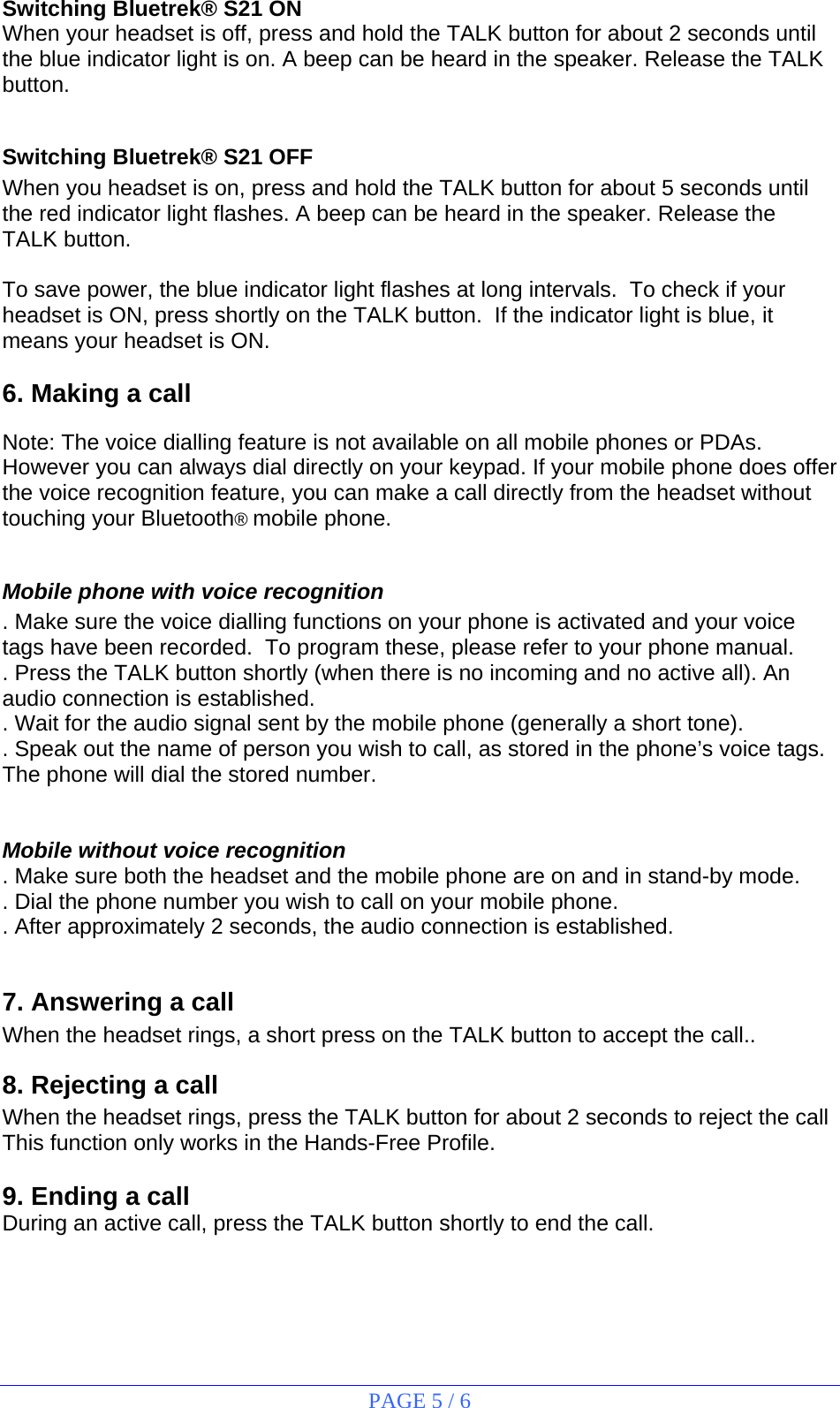 PAGE 5 / 6 Switching Bluetrek® S21 ON When your headset is off, press and hold the TALK button for about 2 seconds until the blue indicator light is on. A beep can be heard in the speaker. Release the TALK button.  Switching Bluetrek® S21 OFF When you headset is on, press and hold the TALK button for about 5 seconds until the red indicator light flashes. A beep can be heard in the speaker. Release the TALK button.  To save power, the blue indicator light flashes at long intervals.  To check if your headset is ON, press shortly on the TALK button.  If the indicator light is blue, it means your headset is ON.  6. Making a call  Note: The voice dialling feature is not available on all mobile phones or PDAs. However you can always dial directly on your keypad. If your mobile phone does offer the voice recognition feature, you can make a call directly from the headset without  touching your Bluetooth® mobile phone.  Mobile phone with voice recognition . Make sure the voice dialling functions on your phone is activated and your voice tags have been recorded.  To program these, please refer to your phone manual. . Press the TALK button shortly (when there is no incoming and no active all). An audio connection is established. . Wait for the audio signal sent by the mobile phone (generally a short tone). . Speak out the name of person you wish to call, as stored in the phone’s voice tags. The phone will dial the stored number.   Mobile without voice recognition . Make sure both the headset and the mobile phone are on and in stand-by mode. . Dial the phone number you wish to call on your mobile phone. . After approximately 2 seconds, the audio connection is established.  7. Answering a call When the headset rings, a short press on the TALK button to accept the call.. 8. Rejecting a call When the headset rings, press the TALK button for about 2 seconds to reject the call This function only works in the Hands-Free Profile.  9. Ending a call During an active call, press the TALK button shortly to end the call.   