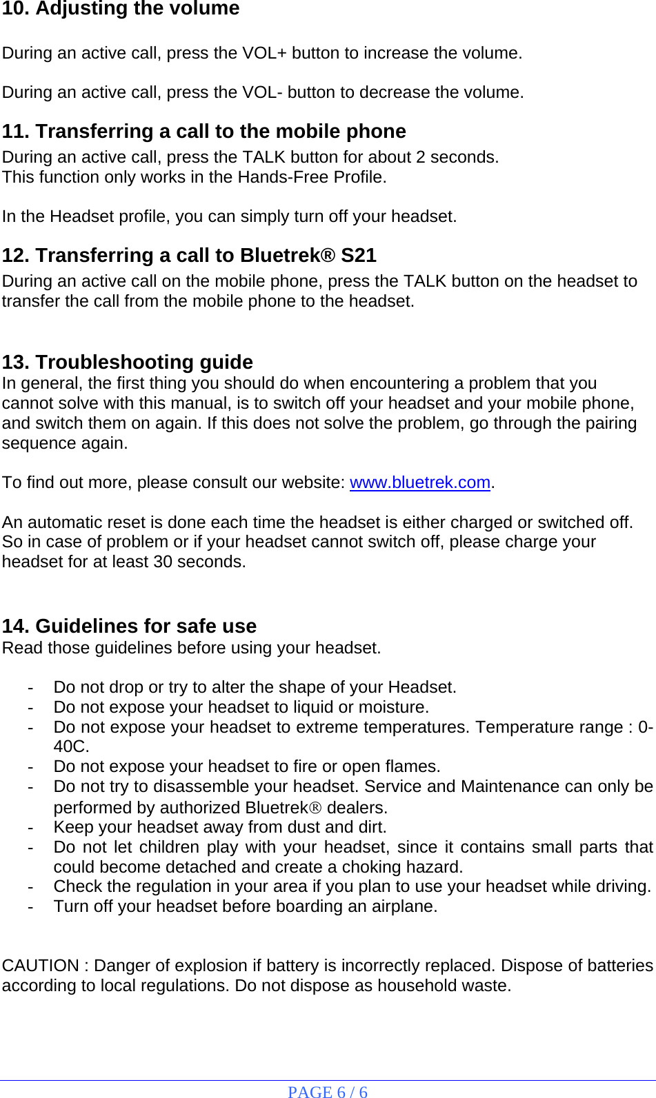 PAGE 6 / 6 10. Adjusting the volume  During an active call, press the VOL+ button to increase the volume.  During an active call, press the VOL- button to decrease the volume. 11. Transferring a call to the mobile phone During an active call, press the TALK button for about 2 seconds. This function only works in the Hands-Free Profile.  In the Headset profile, you can simply turn off your headset. 12. Transferring a call to Bluetrek® S21 During an active call on the mobile phone, press the TALK button on the headset to transfer the call from the mobile phone to the headset.   13. Troubleshooting guide In general, the first thing you should do when encountering a problem that you cannot solve with this manual, is to switch off your headset and your mobile phone, and switch them on again. If this does not solve the problem, go through the pairing sequence again.  To find out more, please consult our website: www.bluetrek.com.    An automatic reset is done each time the headset is either charged or switched off. So in case of problem or if your headset cannot switch off, please charge your headset for at least 30 seconds.   14. Guidelines for safe use Read those guidelines before using your headset.  -  Do not drop or try to alter the shape of your Headset. -  Do not expose your headset to liquid or moisture. -  Do not expose your headset to extreme temperatures. Temperature range : 0-40C. -  Do not expose your headset to fire or open flames. -  Do not try to disassemble your headset. Service and Maintenance can only be performed by authorized Bluetrek® dealers. -  Keep your headset away from dust and dirt. -  Do not let children play with your headset, since it contains small parts that could become detached and create a choking hazard. -  Check the regulation in your area if you plan to use your headset while driving. -  Turn off your headset before boarding an airplane.   CAUTION : Danger of explosion if battery is incorrectly replaced. Dispose of batteries according to local regulations. Do not dispose as household waste. 