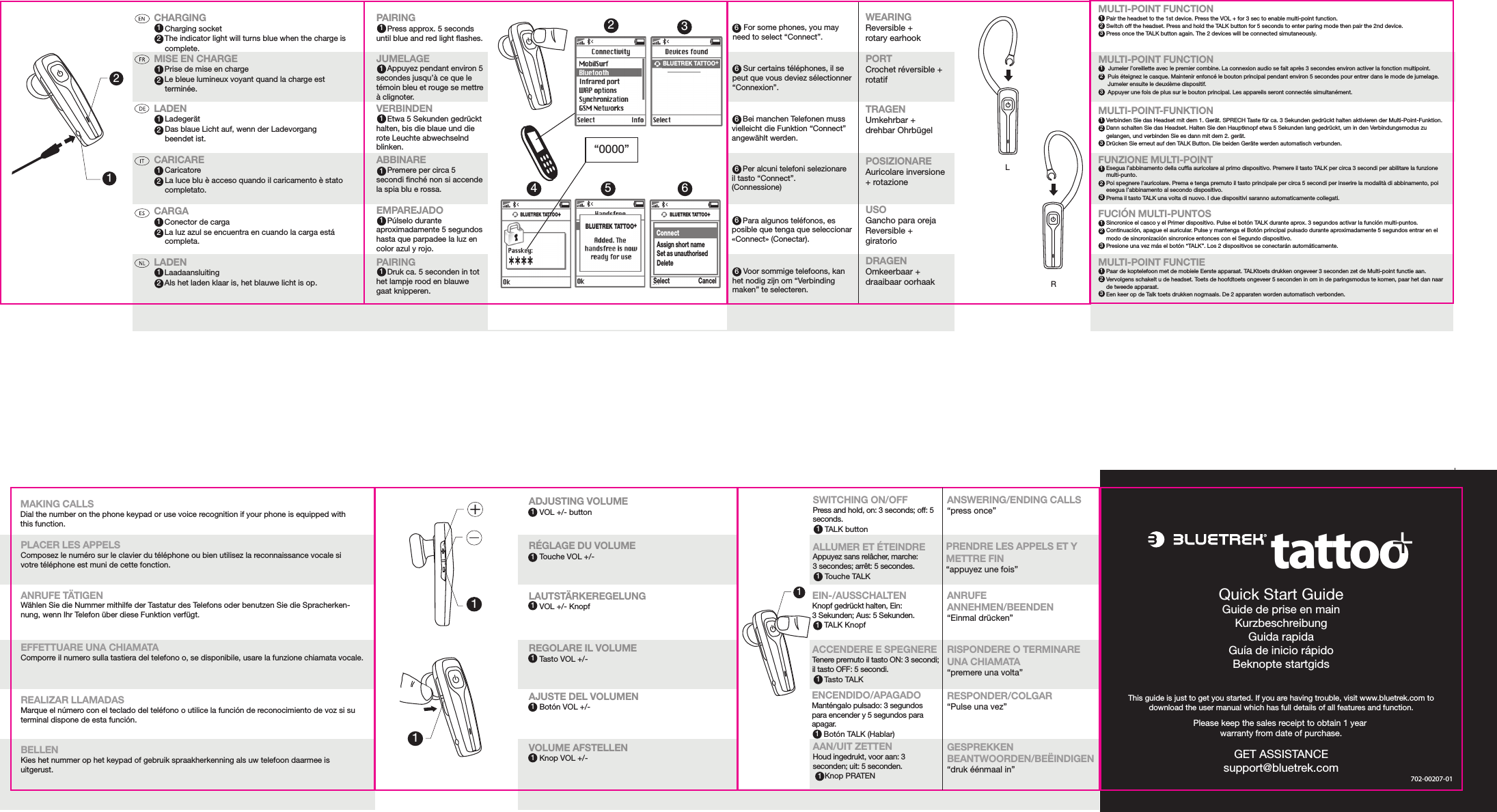 12Quick Start GuideGuide de prise en mainKurzbeschreibungGuida rapidaGuía de inicio rápidoBeknopte startgidsCHARGING     Charging socket         The indicator light will turns blue when the charge is        complete. MISE EN CHARGE         Prise de mise en charge         Le bleue lumineux voyant quand la charge est         terminée. LADEN     Ladegerät      Das blaue Licht auf, wenn der Ladevorgang       beendet ist.  CARICARE      Caricatore      La luce blu è acceso quando il caricamento è stato         completato. CARGA         Conector de carga         La luz azul se encuentra en cuando la carga está      completa.LADEN         Laadaansluiting         Als het laden klaar is, het blauwe licht is op.12121211212ADJUSTING VOLUME         VOL +/- buttonRÉGLAGE DU VOLUME         Touche VOL +/-LAUTSTÄRKEREGELUNG         VOL +/- KnopfREGOLARE IL VOLUME         Tasto VOL +/-AJUSTE DEL VOLUMEN         Botón VOL +/-VOLUME AFSTELLEN         Knop VOL +/-2BLUETREK TATTOO+“0000”43BLUETREK TATTOO+5BLUETREK TATTOO+ConnectAssign short nameSet as unauthorisedDeleteSelect Cancel6PAIRING     Press approx. 5 seconds until blue and red light ashes.JUMELAGE     Appuyez pendant environ 5 secondes jusqu’à ce que le témoin bleu et rouge se mettre à clignoter.VERBINDEN     Etwa 5 Sekunden gedrückt halten, bis die blaue und die rote Leuchte abwechselnd blinken.ABBINARE      Premere per circa 5 secondi nché non si accende la spia blu e rossa.EMPAREJADO     Púlselo durante aproximadamente 5 segundos hasta que parpadee la luz en color azul y rojo.PAIRING     Druk ca. 5 seconden in tot het lampje rood en blauwe gaat knipperen.WEARINGReversible + rotary earhookPORTCrochet réversible + rotatif TRAGENUmkehrbar + drehbar OhrbügelPOSIZIONARE  Auricolare inversione + rotazione USOGancho para oreja Reversible + giratorio DRAGENOmkeerbaar + draaibaar oorhaak       For some phones, you may need to select “Connect”.      Sur certains téléphones, il se peut que vous deviez sélectionner “Connexion”.      Bei manchen Telefonen muss vielleicht die Funktion “Connect” angewählt werden.      Per alcuni telefoni selezionare il tasto “Connect”. (Connessione)      Para algunos teléfonos, es posible que tenga que seleccionar «Connect» (Conectar).      Voor sommige telefoons, kan het nodig zijn om “Verbinding maken” te selecteren.66666611111111111ANSWERING/ENDING CALLS“press once”PRENDRE LES APPELS ET Y METTRE FIN“appuyez une fois” ANRUFE ANNEHMEN/BEENDEN“Einmal drücken” RISPONDERE O TERMINARE UNA CHIAMATA“premere una volta”RESPONDER/COLGAR“Pulse una vez”GESPREKKEN BEANTWOORDEN/BEËINDIGEN“druk éénmaal in”SWITCHING ON/OFFPress and hold, on: 3 seconds; off: 5 seconds.          TALK buttonALLUMER ET ÉTEINDREAppuyez sans relâcher, marche: 3 secondes; arrêt: 5 secondes.          Touche TALKEIN-/AUSSCHALTENKnopf gedrückt halten, Ein: 3 Sekunden; Aus: 5 Sekunden.          TALK KnopfACCENDERE E SPEGNERE Tenere premuto il tasto ON: 3 secondi; il tasto OFF: 5 secondi.          Tasto TALKENCENDIDO/APAGADOManténgalo pulsado: 3 segundos para encender y 5 segundos para apagar.          Botón TALK (Hablar)AAN/UIT ZETTENHoud ingedrukt, voor aan: 3 seconden; uit: 5 seconden.          Knop PRATEN1111111MAKING CALLSDial the number on the phone keypad or use voice recognition if your phone is equipped with this function.PLACER LES APPELSComposez le numéro sur le clavier du téléphone ou bien utilisez la reconnaissance vocale si votre téléphone est muni de cette fonction.ANRUFE TÄTIGENWählen Sie die Nummer mithilfe der Tastatur des Telefons oder benutzen Sie die Spracherken-nung, wenn Ihr Telefon über diese Funktion verfügt.EFFETTUARE UNA CHIAMATAComporre il numero sulla tastiera del telefono o, se disponibile, usare la funzione chiamata vocale.REALIZAR LLAMADASMarque el número con el teclado del teléfono o utilice la función de reconocimiento de voz si su terminal dispone de esta función.BELLENKies het nummer op het keypad of gebruik spraakherkenning als uw telefoon daarmee is uitgerust.RL1211tattoo+BLUETREK TATTOO+GET ASSISTANCEsupport@bluetrek.com702-00207-01MULTI-POINT FUNCTION     Pair the headset to the 1st device. Press the VOL + for 3 sec to enable multi-point function.     Switch off the headset. Press and hold the TALK button for 5 seconds to enter paring mode then pair the 2nd device.       Press once the TALK button again. The 2 devices will be connected simutaneously.MULTI-POINT FUNCTION     Jumeler l’oreillette avec le premier combine. La connexion audio se fait après 3 secondes environ activer la fonction multipoint.      Puis éteignez le casque. Maintenir enfoncé le bouton principal pendant environ 5 secondes pour entrer dans le mode de jumelage.         Jumeler ensuite le deuxième dispositif.      Appuyer une fois de plus sur le bouton principal. Les appareils seront connectés simultanément.MULTI-POINT-FUNKTION     Verbinden Sie das Headset mit dem 1. Gerät. SPRECH Taste für ca. 3 Sekunden gedrückt halten aktivieren der Multi-Point-Funktion.     Dann schalten Sie das Headset. Halten Sie den Hauptknopf etwa 5 Sekunden lang gedrückt, um in den Verbindungsmodus zu       gelangen, und verbinden Sie es dann mit dem 2. gerät.     Drücken Sie erneut auf den TALK Button. Die beiden Geräte werden automatisch verbunden.FUNZIONE MULTI-POINT     Esegua l’abbinamento della cufa auricolare al primo dispositivo. Premere il tasto TALK per circa 3 secondi per abilitare la funzione      multi-punto.     Poi spegnere l&apos;auricolare. Prema e tenga premuto il tasto principale per circa 5 secondi per inserire la modalità di abbinamento, poi      esegua l’abbinamento al secondo dispositivo.     Prema il tasto TALK una volta di nuovo. I due dispositivi saranno automaticamente collegati.FUCIÓN MULTI-PUNTOS     Sincronice el casco y el Primer dispositivo. Pulse el botón TALK durante aprox. 3 segundos activar la función multi-puntos.     Continuación, apague el auricular. Pulse y mantenga el Botón principal pulsado durante aproximadamente 5 segundos entrar en el      modo de sincronización sincronice entonces con el Segundo dispositivo.     Presione una vez más el botón “TALK”. Los 2 dispositivos se conectarán automáticamente.MULTI-POINT FUNCTIE     Paar de koptelefoon met de mobiele Eerste apparaat. TALKtoets drukken ongeveer 3 seconden zet de Multi-point functie aan.     Vervolgens schakelt u de headset. Toets de hoofdtoets ongeveer 5 seconden in om in de paringsmodus te komen, paar het dan naar      de tweede apparaat.     Een keer op de Talk toets drukken nogmaals. De 2 apparaten worden automatisch verbonden.Please keep the sales receipt to obtain 1 year warranty from date of purchase.123123123123123123This guide is just to get you started. If you are having trouble,visit www.bluetrek.com to download the full user maunalwhich has full details of all features and function.This guide is just to get you started. If you are having trouble, visit www.bluetrek.com to download the user manual which has full details of all features and function.
