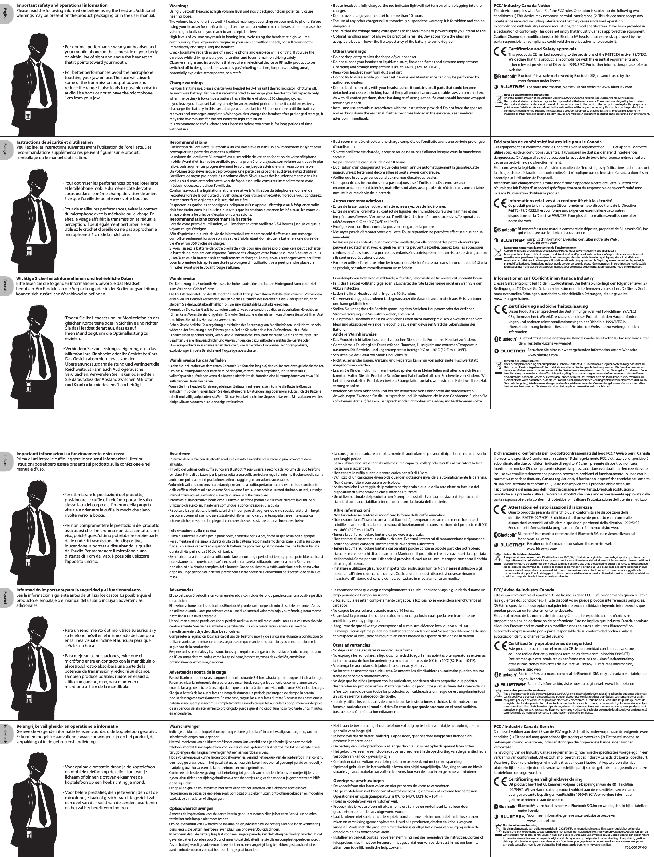 • If your headset is fully charged, the red indicator light will not turn on when plugging into the charger. • Do not over charge your headset for more than 10 hours.• The use of any other charger will automatically suspend the warranty. It is forbidden and can be dangerous.• Ensure that the voltage rating corresponds to the local mains or power supply you intend to use.• Optimal handling may not always be practical in real life. Deviations from the ideal are acceptable but will lower the life expectancy of the battery to some degree.  Others warnings• Do not drop or try to alter the shape of your headset.• Do not expose your headset to liquid, moisture, fire, open flames and extreme temperatures. Operating and storage temperature is 0°C to +40°C (32°F to +104°F). • Keep your headset away from dust and dirt.• Do not try to disassemble your headset. Service and Maintenance can only be performed by authorized dealers.• Do not let children play with your headset, since it contains small parts that could become detached and create a choking hazard. Keep all products, cords, and cables away from children.   As with all corded products, there is a danger of strangulation if a cord should become wrapped around your neck. • Install and use earbuds in accordance with the instructions provided. Do not force the speaker and earbuds down the ear canal. If either becomes lodged in the ear canal, seek medical attention immediately.• For optimal performance, wear your headset and your mobile phone on the same side of your body or within line of sight and angle the headset so that it points toward your mouth.• For better performances, avoid the microphone touching your jaw or face. The face will absorb some of the transmission output power and reduce the range. It also leads to possible noise in audio. Use hook or not to have the microphone 1cm from your jaw.Warnings• Using Bluetooth headset at high volume level and noisy background can potentially cause hearing loose.• The volume level of the Bluetooth® headset may vary, depending on your mobile phone. Before using your headset for the first time, adjust the headset volume to the lowest, then increase the volume gradually until you reach to an acceptable level.• High levels of volume may result in hearing loss, avoid using the headset at high volume continuously. If you experience ringing in your ears or muffled speech, consult your doctor immediately and stop using the headset.• Check local laws regarding use of a mobile phone and earpiece while driving. If you use the earpiece while driving ensure your attention and focus remain on driving safely.• Observe all signs and instructions that require an electrical device or RF radio product to be switched off in designated areas, such as gas/refueling stations, hospitals, blasting areas, potentially explosive atmospheres, or aircraft.Charge warnings• For your first time use, please charge your headset for 3-4 hrs until the red indicator light turns off. • To maximize battery lifetime, it is recommended to recharge your headset to full capacity only when the battery is low, since a battery has a life time of about 350 charging cycles.• If you leave your headset battery empty for an extended period of time, it could excessively discharge the battery. In this case, charge your headset for 3 hours or more until the battery recovers and recharges completely. When you first charge the headset after prolonged storage, it may take few minutes for the red indicator light to turn on.• It is recommended to full charge your headset before you store it  for long periods of time  without use. Important safety and operational information Please read the following information before using the headset. Additional warnings may be present on the product, packaging or in the user manual.Note on environmental protection:After the implementation of the European Directive 2002/96/EU in the national legal system, the following applies:Electrical and electronic devices may not be disposed of with domestic waste. Consumers are obliged by law to return electrical and electronic devices at the end of their service lives to the public collecting points set up for this purpose or point of sale. Details to this are defined by the national law of the respective country. This symbol on the product, the instruction manual or the package indicates that a product is subject to these regulations. By recycling, reusing the materials or other forms of utilizing old devices, you are making an important contribution to protecting our environment.FCC/ Industry Canada NoticeThis device complies with Part 15 of the FCC rules. Operation is subject to the following two conditions: (1) This device may not cause harmful interference. (2) This device must accept any interference received, including interference that may cause undesired operation.In compliance with Industry Canada regulations, technical specifications have been provided in a declaration of conformity. This does not imply that Industry Canada approved the equipment.Caution: Changes or modifications to this Bluetooth® headset not expressly approved by the party responsible for compliance could void the user’s authority to operate it.                                  English Français Deutsch Italiano Español Nederlands• Tragen Sie Ihr Headset und Ihr Mobiltelefon an der gleichen Körperseite oder in Sichtlinie und richten Sie das Headset derart aus, dass es auf   Ihren Mund zeigt, um die Optimalleistung zu erzielen.• Verhindern Sie zur Leistungssteigerung, dass das Mikrofon Ihre Kinnbacke oder Ihr Gesicht berührt. Das Gesicht absorbiert etwas von der Übertragungsausgangsleistung und verringert die Reichweite. Es kann auch Audiogeräusche verursachen. Verwenden Sie Haken oder achten Sie darauf, dass der Abstand zwischen Mikrofon und Kinnbacke mindestens 1 cm beträgt.• Es wird empfohlen, Ihren Headset vollständig aufzuladen, bevor Sie diesen für längere Zeit ungenutzt lagern.• Falls das Headset vollständig geladen ist, schaltet die rote Ladeanzeige nicht ein wann Sie den  Akku einstecken.• Laden Sie Ihrer Headset nicht länger als 10 Stunden.• Die Verwendung jedes anderen Ladegeräts setzt die Garantie automatisch aus. Es ist verboten und kann gefährlich sein.• Stellen Sie sicher, dass die Betriebsspannung dem örtlichen Hauptnetz oder der örtlichen Stromversorgung, die Sie nutzen wollen, entspricht.• Die optimale Handhabung ist im wirklichen Leben nicht immer praktisch. Abweichungen vom Ideal sind akzeptabel, verringern jedoch bis zu einem gewissen Grad die Lebensdauer der Batterie.Andere Warnhinweise• Das Produkt nicht fallen lassen und versuchen Sie nicht die Form Ihres Headset zu ändern.• Gerät niemals Feuchtigkeit, Feuer, offenen Flammen, Flüssigkeit, und extremen Temperatur aussetzen. Die Betriebs- und Lagertemperatur beträgt 0°C to +40°C (32°F to +104°F). • Schützen Sie das Gerät vor Staub und Schmutz.• Nicht auseinander bauen. Wartung und Reparatur kann nur von autorisierter Fachwerkstatt vorgenommen werden.• Lassen Sie Kinder nicht mit Ihrem Headset spielen da es kleine Teilen enthalten die sich lösen konnten. Halten Sie alle Produkte, Schnüre und Kabel außerhalb der Reichweite von Kindern.  Wie bei allen verkabelten Produkten besteht Strangulationsgefahr, wenn sich ein Kabel um Ihren Hals verfangen sollte. • Befolgen Sie beim Anbringen und bei der Benutzung von Ohrhöhrern die mitgelieferten Anweisungen. Zwängen Sie die Lautsprecher und Ohrhöhrer nicht in den Gehörgang. Suchen Sie sofort einen Arzt auf, falls ein Lautsprecher oder Ohrhöhrer im Gehörgang festklemmen sollte.Informationen zu FCC-Richtlinien Kanada IndustryDieses Gerät entspricht Teil 15 der FCC-Richtlinien. Der Betrieb unterliegt den folgenden zwei (2) Bedingungen: (1) Dieses Gerät kann keine störenden Interferenzen verursachen. (2) Dieses Gerät muss eventuellen Störungen standhalten,  einschließlich Störungen,  die ungewollte Auswirkungen haben.Hinweis der Umweltschutz:Nach der Implementierung der europäischen Richtlinie 2006/96/EU,   im nationalen legalen System, Folgendes trifft zu: Elektro- und Elektronikgeräten dürfen nicht als unsortierter Siedlungsabfall entsorgt werden. Die Benutzer werden vom Gesetz verpflichtet elektrische und elektronische Geräten zurückzugeben an dem Ort wo Sie es gekauft haben am Ende ihrer Nutzungsdauer oder zu den öffentlichen Recycling Orten zu entsorgen. Weitere Informationen zu diesem Thema sind durch das nationale Gesetz des jeweiligen Landes definiert. Das Symbol auf dem Produkt oder seiner Verpackung /Garantiekarte weist darauf hin,  dass dieses Produkt nicht als unsortierter Siedlungsabfall behandelt werden darf. Wenn Sie durch Recycling,  Wiederverwendung von alten Materialien oder andere Verwendungsformen,  Gebrauch von alten Geräten machen,  machen Sie einen wichtigen Beitrag dazu,  unsere Umwelt zu schützen.Información importante para la seguridad y el funcionamientoLea la información siguiente antes de utilizar los cascos. Es posible que el producto, el embalaje o el manual del usuario incluyan advertencias adicionales.Instructions de sécurité et d&apos;utilisationVeuillez lire les instructions suivantes avant l&apos;utilisation de l&apos;oreillette. Desrecommandations supplémentaires peuvent figurer sur le produit, l&apos;emballage ou le manuel d&apos;utilisation.Recommandations• L&apos;utilisation de l&apos;oreillette Bluetooth à un volume élevé et dans un environnement bruyant peut provoquer une perte des capacités auditives.• Le volume de l&apos;oreillette Bluetooth® est susceptible de varier en fonction de votre téléphone mobile. Avant d’utiliser votre oreillette pour la première fois, ajustez son volume au niveau le plus faible, puis augmentez progressivement le volume jusqu’à atteindre un niveau convenable.• Un volume trop élevé risque de provoquer une perte des capacités auditives, évitez d’utiliser l&apos;oreillette de façon prolongée à un volume élevé. Si vous avez des bourdonnements dans les oreilles ou si vous entendez votre voix de façon assourdie, consultez immédiatement votre médecin et cessez d’utiliser l&apos;oreillette.• Conformez-vous à la législation nationale relative à l&apos;utilisation du téléphone mobile et de l&apos;écouteur lors de la conduite d&apos;un véhicule. Si vous utilisez un écouteur lorsque vous conduisez,  restez attentifs et vigilants sur la sécurité routière.• Respectez les symboles et consignes indiquant qu&apos;un appareil électrique ou à fréquence radio doit être éteint dans les lieux indiqués, tels que les stations d&apos;essence, les hôpitaux, les zones ou atmosphères à fort risque d&apos;explosion ou les avions.Recommandations concernant la batterie• Lors de votre première utilisation, veuillez charger votre oreillette 3 à 4 heures jusqu&apos;à ce que le voyant rouge s&apos;éteigne.• Afin d&apos;optimiser la durée de vie de la batterie, il est recommandé d&apos;effectuer une recharge complète seulement lorsque son niveau est faible, étant donné que la batterie a une durée de vie d&apos;environ 350 cycles de charge.• Si vous laissez la batterie de votre oreillette vide pour une durée prolongée, cela peut décharger la batterie de manière conséquente. Dans ce cas, chargez votre batterie durant 3 heures ou plus jusqu&apos;à ce que la batterie soit complètement rechargée. Lorsque vous rechargez votre oreillette pour la première fois après une durée prolongée d&apos;inutilisation, cela peut prendre plusieurs minutes avant que le voyant rouge s&apos;allume. Wichtige Sicherheitsinformationen und betriebliche DatenBitte lesen Sie die folgenden Informationen, bevor Sie das Headset benutzen. Am Produkt, an der Verpackung oder in der Bedienungsanleitung können sich zusätzliche Warnhinweise befinden.Warnhinweise• Die Benutzung des Bluetooth Headsets bei hoher Lautstärke und lautem Hintergrund kann potenziell    zum Verlust des Gehörs führen. • Die Lautstärkeeinstellung des Bluetooth®-Headset kann je nach Ihrem Mobiltelefon variieren. Vor Sie dem ersten Mal Ihr Headset verwenden, stellen Sie die Lautstärke des Headset auf die Niedrigsten ein, dann steigern Sie die Lautstärke allmählich, bis Sie eine akzeptable Lautstärke erreichen.• Vermeiden Sie es, das Gerät bei zu hoher Lautstärke zu verwenden, da dies zu dauerhaften Hörschäden führen kann. Wenn Sie ein Klingeln im Ohr oder Geräusche wahrnehmen, konsultieren Sie sofort Ihren Arzt und hören Sie auf das Headset zu verwenden.• Sehen Sie die örtliche Gesetzgebung hinsichtlich der Benutzung von Mobiltelefonen und Höhrmuscheln während der Steuerung eines Fahrzeugs ein. Stellen Sie sicher, dass Ihre Aufmerksamkeit auf die Fahrsicherheit gerichtet bleibt, wenn Sie die Höhrmuschel benutzen, während Sie ein Fahrzeug steuern.• Beachten Sie alle Hinweisschilder und Anweisungen, die dazu auffordern, elektrische Geräte oder HF-Radioprodukte in ausgewiesenen Bereichen, wie Tankstellen, Krankenhäuser, Sprenggebiete, explosionsgefährdete Bereiche und Flugzeuge, abzuschalten. Warnhinweise für das Aufladen• Laden Sie Ihr Headset vor dem ersten Gebrauch 3-4 Stunden lang auf, bis sich das rote Anzeigelicht abschaltet.• Um das Nutzungsdauer der Batterie zu verlängern, es wird Ihnen empfohlen, Ihr Headset nur zu vollerKapazität aufzuladen wenn die Batterie niedrig ist, da Batterien eine Nutzungsdauer von etwa 350 aufladenden Umläufen haben.• Wenn Sie Ihre Headset für einen gedehnten Zeitraum auf leere lassen, konnte die Batterie überaus entladen. In solchen Fällen, laden Sie die Batterie drei (3) Stunden lang oder mehr auf, bis sich die Batterie erholt und völlig aufgeladen ist. Wenn Sie das Headset nach eine länge zeit das erste Mal aufladen, wird es einige Minuten dauern bis die Anzeige rot leuchtet.• Pour optimiser les performances, portez l&apos;oreillette et le téléphone mobile du même côté de votre corps ou dans le même champ de vision de anière à ce que l&apos;oreillette pointe vers votre bouche.• Pour de meilleures performances, éviter le contact du microphone avec la mâchoire ou le visage. En effet, le visage affaiblit la transmission et réduit la perception, il peut également perturber le son. Utilisez le crochet d&apos;oreille ou ne pas approcher le microphone à 1 cm de la mâchoire.• Il est recommandé d&apos;effectuer une charge complète de l&apos;oreillette avant une période prolongée d&apos;inutilisation.• Si votre oreillette est chargée, le voyant rouge ne va pas s&apos;allumer lorsque vous  la branchez au secteur.• Ne pas charger le casque au-delà de 10 heures.• L&apos;utilisation d&apos;un chargeur autre que celui fourni annule automatiquement la garantie. Cette manœuvre est fortement déconseillée et peut s&apos;avérer dangereuse.• Vérifier que le voltage correspond aux normes électriques locales.• Le respect de ces instructions n&apos;est pas toujours aisé à l&apos;utilisation. Des entorses aux recommandations sont tolérées, mais elles sont alors susceptibles de réduire dans une certaine mesure la durée de vie de la batterie.Autres recommandations• Evitez de laisser tomber votre oreillette et n’essayez pas de la déformer.• Evitez de mettre l&apos;oreillette au contact de liquides, de l&apos;humidité, du feu, des flammes et des températures élevées. N&apos;exposez pas l&apos;oreillette à des températures excessives. Températures tolérées: entre 0°C et 40°C (32°F et 104°F).• Protégez votre oreillette contre la poussière et gardez-la propre.• N’essayez pas de démonter votre oreillette. Toute réparation ne peut être effectuée que par un revendeur.• Ne laissez pas les enfants jouer avec votre oreillette, car elle contient des petits élements qui peuvent se détacher et avec lesquels les enfants peuvent s’étouffer. Gardez tous les accessoires, cordons et câbles hors de la portée des enfants. Ces objets présentent un risque de strangulation s&apos;ils sont enroulés autour du cou.• Portez et utilisez l&apos;oreillette selon les instructions. Ne l&apos;enfoncez pas dans le conduit auditif. Si cela se produit, consultez immédiatement un médecin.Déclaration de confoirmité industrielle pour le CanadaCet équipement est conforme avec le Chapitre 15 de la règlemetation FCC. Cet appareil doit être utilisé souc les deux conditions suivantes: (1) L&apos;appareil ne doit pas générer d&apos;interférences dangereuses. (2) L&apos;appareil se doit d&apos;accepter la réception de toute interférence, même si celle-ci cause un problème de disfonctionnement.En accord avec la législation du Ministère canadien de l&apos;Industrie, les spécifications techniques ont fait l&apos;objet d&apos;une déclaration de conformité. Ceci n&apos;implique pas qu&apos;Industrie Canada a donné son accord pour l&apos;utilisation de l&apos;appareil.Attention: Tout changement ou toute modification apportée à cette oreillette Bluetooth® qui n&apos;aurait pas fait l&apos;objet d&apos;un accord spécifique émanant du responsable de sa conformité rend invalide l&apos;autorisation d&apos;utiliser le produit.Remarques concernant la protection de l&apos;environnementConformément à la directive européeen 2002/96/EU, les règles suivantes doivent être appliquées :Les appareils électriques et électroniques ne doivent pas être déposés dans les ordures ménagères. Le consommateur doit remettre les appareils électriques et électroniques usagers dans les points de collecte publiques prévus à cet effet ou au revendeur. Les détails sont définies par la législation nationale des pays respectifs. Ce pictogramme présent sur le produit, le manuel d&apos;utilisation ou l&apos;emballage indique que le produit est soumis à cette réglementation. En participant au recyclage, à la réutilisation des matériaux ou des appareils usagers, vous contribuez activement à la protection de notre environnement.Importanti informazioni su funzionamento e sicurezzaPrima di utilizzare le cuffie, leggere le seguenti informazioni. Ulteriori istruzioni potrebbero essere presenti sul prodotto, sulla confezione e nel manuale d&apos;uso.•Per ottimizzare le prestazioni del prodotto, posizionare le cuffie e il telefono portatile sullo stesso lato del corpo o all&apos;interno della propria visuale e orientare le cuffie in modo che siano rivolte verso la bocca.•Per non compromettere le prestazioni del prodotto, assicurarsi che il microfono non sia a contatto con il viso, poiché quest&apos;ultimo potrebbe assorbire parte delle onde di trasmissione del dispositivo, iducendone la portata e disturbando la qualità dell&apos;audio. Per mantenere il microfono a una distanza di 1 cm dal viso, è possibile utilizzare l&apos;apposito uncino.  Avvertenze• L&apos;utilizzo delle cuffie con Bluetooth a volume elevato e in ambiente rumoroso può provocare danni all&apos;&apos;udito.• Il livello del volume della cuffia auricolare Bluetooth® può variare, a seconda del volume del suo telefono cellulare. Prima di utilizzare per la prima volta la sua cuffia auricolare, regoli al minimo il volume della cuffia auricolare, poi lo aumenti gradualmente fino a raggiungere un volume accettabile.• Volumi elevati possono provocare danni permanenti all&apos;udito, pertanto occorre evitare l&apos;uso continuato della cuffia auricolare ad alto volume. Se si avverte fischi alle orecchie o i rumori risultano attutiti, si rivolga immediatamente ad un medico e smetta di usare la cuffia auricolare.• Informarsi sulla normativa locale circa l&apos;utilizzo di telefono portatile e auricolari durante la guida. Se si utilizzano gli auricolari, mantenere comunque la concentrazione sulla guida.• Rispettare la segnaletica e le indicazioni che impongono di spegnere radio e dispositivi elettrici in luoghi particolari, come ad esempio aerei, stazioni di rifornimento carburante, ospedali, aree interessate da interventi che prevedono l&apos;impiego di cariche esplosive o sostanze potenzialmente esplosive.  Informazioni sulla ricarica• Prima di utilizzare le cuffie per la prima volta, ricaricarle per 3-4 ore, finché la spia rossa non si spegne.• Per aumentare al massimo la durata di vita della batteria raccomandiamo di ricaricare la cuffia auricolare fino alla massima capacità solo quando la batteria ha poca carica, dal momento che una batteria ha una durata di vita pari a circa 350 cicli di ricarica.• Se non ricarica la batteria della cuffia auricolare per un lungo periodo di tempo, questa potrebbe scaricarsi eccessivamente. In questo caso, sarà necessario ricaricare la cuffia auricolare per almeno 3 ore, fino al ripristino ed alla ricarica completa della batteria. Quando si ricarica la cuffia auricolare per la prima volta dopo un lungo periodo di inattività potrebbero essere necessari alcuni minuti per l&apos;accensione della luce rossa.• La consigliamo di caricare completamente il l&apos;auricolare se prevede di riporlo e di non utilizzarlo per lunghi periodi.• Se la cuffia auricolare è caricata alla massima capacità, collegando la cuffia al caricatore la luce rossa non si accenderà. • Non tenere la cuffia auricolare sotto carica per più di 10 ore.• L&apos;utilizzo di un caricature diverso da quello in dotazione invaliderà automaticamente la garanzia. Non è consentito e può essere pericoloso.• Assicurarsi che il voltaggio del prodotto corrisponda a quello della rete elettrica locale o del dispositivo di alimentazione che si intende utilizzare.• Un utilizzo ottimale del prodotto non è sempre possibile. Eventuali deviazioni rispetto a tale standard sono accettabili, ma tendono a ridurre la durata della batterie.Altre informazioni• Non far cadere né tentare di modificare la forma della cuffia auricolare.• Non esporre la cuffia auricolare a liquidi, umidità,   temperature estreme e tenere lontano da scintille e fiamme libere. La temperatura di funzionamento e conservazione del prodotto è di 0°C to +40°C (32°F to +104°F). • Tenere la cuffia auricolare lontano da polvere e sporcizia.• Non tentare di smontare la cuffia auricolare. Eventuali interventi di manutenzione e riparazione potranno venire condotti unicamente da rivenditori autorizzati.• Tenere la cuffia auricolare lontana dai bambini poiché contiene piccole parti che potrebbero staccarsi e creare rischi di soffocamento. Mantenere il prodotto e i relativi cavi fuori dalla portata dei bambini. Come per tutti i dispositivi provvisti di cavi, un utilizzo improprio comporta il rischio di strangolamento.• Installare e utilizzare gli auricolari rispettando le istruzioni fornite. Non inserire il diffusore o gli auricolari all&apos;interno del canale uditivo. Qualora uno di questi dispositivi dovesse rimanere incastrato all&apos;interno del canale uditivo, contattare immediatamente un medico.Dichiarazione di conformità per i prodotti contrassegnati dal logo FCC / Avviso per il CanadaIl presente dispositivo è conforme alla sezione 15 del regolamento FCC. L&apos;utilizzo del dispositivo è subordinato alle due condizioni indicate di seguito: (1) che il presente dispositivo non causi interferenze nocive; (2) che il presente dispositivo possa accettare eventuali interferenze ricevute, incluse eventuali interferenze che possano provocare problemi di funzionamento. In linea con la normativa canadese (Industry Canada regulations), si forniscono le specifiche tecniche nell&apos;ambito di una dichiarazione di conformità. Questo non implica che il prodotto abbia ottenuto l&apos;approvazione del ministero dell&apos;industria canadese. Avvertenza: Eventuali sostituzioni o modifiche alla presente cuffia auricolare Bluetooth® che non siano espressamente approvate dalla parte responsabile della conformità potrebbero invalidare l&apos;autorizzazione dell&apos;utente all&apos;utilizzo.Nota sulla tutela ambientale:A seguito del recepimento della Direttiva Europea 2002/96/UE nel sistema giuridico nazionale, si applica quanto segue:I dispositive elettrici ed elettronici non possono venire smaltiti assieme ai rifiuti domestici. I consumatori devono restituire i dispositivi elettrici ed elettronici, per legge, al termine della loro vita utile presso i punti pubblici di raccolta creati a questo scopo o presso i punti vendita. I dettagli di quanto sopra vengono definite nei vari paesi dalle rispettive leggi nazionali. Il presente simbolo su prodotto, manuale di istruzioni o confezione indica che il prodotto in questione è soggetto alla normativa di cui sopra. Con il riciclaggio, il riutilizzo dei materiali o altre forme di utilizzo di dispositivi obsoleti, lei offrirà un contributo importante alla tutela del nostro ambiente.• Para un rendimiento óptimo, utilice su auricular y su teléfono móvil en el mismo lado del cuerpo o en la línea visual e incline el auricular para que señale a la boca.• Para mejorar las prestaciones, evite que el micrófono entre en contacto con la mandíbula o el rostro. El rostro absorberá una parte de la potencia de transmisión y reducirá su alcance. También produce posibles ruidos en el audio. Utilice un gancho, o no, para mantener el micrófono a 1 cm de la mandíbula.  Advertencias• El uso del casco Bluetooth a un volumen elevado y con ruidos de fondo puede causar una posible pérdida de audición.• El nivel de volumen de los auriculares Bluetooth® puede variar dependiendo de su teléfono móvil. Antes de utilizar los auriculares por primera vez, ajuste el volumen al valor más bajo y auméntelo gradualmente hasta llegar a un nivel aceptable.• Un volumen elevado puede ocasionar pérdida auditiva, evite utilizar los auriculares a un volumen elevado continuamente. Si escucha zumbidos o percibe dificulta en la conversación, acuda a su médico inmediatamente y deje de utilizar los auriculares.• Compruebe la legislación local acerca del uso del teléfono móvil y de auriculares durante la conducción. Si utiliza el auricular mientras conduce, asegúrese de que mantiene su atención y su concentración en la seguridad de la conducción.• Respete todas las señales y las instrucciones que requieren apagar un dispositivo eléctrico o un producto de RF en zonas determinadas, como las gasolineras, hospitales, zonas de explosión, atmósferas potencialmente explosivas, o aviones.    Advertencias acerca de la carga• Para utilizarlo por primera vez, cargue el auricular durante 3-4 horas, hasta que se apague el indicador rojo.• Para maximizar la autonomía de la batería, se recomienda recargar los auriculares completamente solo cuando la carga de la batería sea baja, dado que una batería tiene una vida útil de unos 350 ciclos de carga.• Si deja la batería de los auriculares descargada durante un periodo prolongado de tiempo, la batería podría descargarse excesivamente. En este caso, cargue los auriculares durante 3 horas o más hasta que la batería se recupere y se recargue completamente. Cuando cargue los auriculares por primera vez después de un periodo de almacenamiento prolongado, puede que el indicador luminoso rojo tarde unos minutos en encenderse.• Le recomendamos que cargue completamente su auricular cuando vaya a guardarlo durante un largo periodo de tiempo sin usarlo.• Si los auriculares están completamente cargados, la luz roja no se encenderá al enchufarlos al cargador. • No cargue los auriculares durante más de 10 horas.• Se anulará la garantía si se utiliza cualquier otro cargador, lo cual queda terminantemente prohibido y es muy peligroso.•  Asegúrese de que el voltaje corresponda al suministro eléctrico local que va a utilizar.• La manipulación óptima puede no resultar práctica en la vida real. Se aceptan diferencias de uso con respecto al ideal, pero se reducirá en cierta medida la esperanza de vida de la batería.Otras advertencias• No deje caer los auriculares ni modifique su forma.• No exponga los auriculares a líquidos, humedad, fuego, llamas abiertas o temperaturas extremas. La temperatura de funcionamiento y almacenamiento es de 0°C to +40°C (32°F to +104°F).• Mantenga los auriculares alejados de la suciedad y el polvo.• No intente desmontar sus auriculares. Solamente los distribuidores autorizados pueden realizar tareas de servicio y mantenimiento.• No deje que los niños jueguen con los auriculares, contienen piezas pequeñas que podrían desprenderse y provocar asfixia. Mantenga todos los productos y cables fuera del alcance de los niños. Lo mismo que con todos los productos con cable, existe un riesgo de estrangulamiento si un cable se enrolla alrededor del cuello.• Instale y utilice los auriculares de acuerdo con las instrucciones incluidas. No introduzca con fuerza el auricular en el canal auditivo. En caso de que quede atascado en el canal auditivo, busque atención médica inmediatamente. FCC/ Aviso de Industry CanadaEste dispositivo cumple el apartado 15 de las reglas de la FCC. Su funcionamiento queda sujeto a las siguientes dos condiciones: (1) Este dispositivo no puede provocar interferencias peligrosas. (2) Este dispositivo debe aceptar cualquier interferencia recibida, incluyendo interferencias que puedan provocar un funcionamiento no deseado.En cumplimiento de las normas de la Industry Canada, las especificaciones técnicas se proporcionan en una declaración de conformidad. Esto no implica que Industry Canada aprobara el equipo. Precaución: Los cambios o modificaciones en estos auriculares Bluetooth® no autorizados expresamente por la parte responsable de su conformidad podría anular la autorización de funcionamiento del usuario.Nota sobre protección ambiental:Tras la implementación de la Directiva Europea 2002/96/UE en el sistema legislativo nacional, se aplican las siguientes exigencias:Los dispositivos eléctricos y electrónicos no pueden desecharse con los residuos domésticos. Los consumidores están obligados por ley a devolver los dispositivos eléctricos y electrónicos al término de su vida útil a los puntos públicos de recogida establecidos para tal fin o al punto de venta. Los detalles sobre esto se definen en la legislación nacional del país correspondiente. Este símbolo sobre el producto, el manual de instrucciones o el paquete indican que un producto está sometido a tales reglas. Al reciclar, reutilizar los materiales y utilizar de cualquier otro modo los dispositivos antiguos está contribuyendo de manera importante a la protección del medio ambiente.Belangrijke veiligheids- en operationele informatieGelieve de volgende informatie te lezen voordat u de koptelefoon gebruikt. Er kunnen mogelijke aanvullende waarschuwingen zijn op het product, de verpakking of in de gebruikershandleiding.• Voor optimale prestatie, draag je de koptelefoon en mobiele telefoon op dezelfde kant van je lichaam of binnen zicht van elkaar met de koptelefoon op een hoek richting je mond.• Voor betere prestaties, dien je te vermijden dat de microfoon je kaak of gezicht raakt. Je gezicht zal een deel van de kracht van de zender absorberen en het zal het bereik verminderen. Waarschuwingen• Indien je de Bluetooth koptelefoon op hoog volume gebruikt of  in een lawaaiige achtergrond, kan het schade toebrengen aan je gehoor.• Het volumeniveau van de Bluetooth® koptelefoon kan verschillend zijn afhankelijk van uw mobiele telefoon. Voordat U uw koptelefoon voor de eerste maal gebruikt, eerst het volume tot het laagste niveau terugbrengen, dan langzaam verhogen tot een aanvaardbaar niveau.• Hoge volumeniveaus kunne leiden tot gehoorverlies, vermijd het gebruik van de koptelefoon  met continu een hoog geluidsniveau. In het geval dat uw aanvaard rinkelen in de oren af gedempt geluid onmiddellijk raadpleeg uwe huisarts en de kooptelefoon niet meer gebruiken.• Controleer de lokale wetgeving met betrekking tot gebruik van mobiele telefoons en oortjes tijdens het rijden. Als u tijdens het rijden gebruik maakt van de oortjes, zorg er dan voor dat je geconcentreerd blijft op veilig rijden.• Let op alle signalen en instructies met betrekking tot het uitzetten van elektrische toestellen of radiozenders in bepaalde gebieden zoals pompstations, ziekenhuizen, ontploffingsgebieden en mogelijke explosieve atmosferen of vliegtuigen.  Oplaadwaarschuwingen• Alvorens de koptelefoon voor de eerste keer in gebruik te nemen, dien je het eerst 3 tot 4 uur opladen, totdat het rode lampje niet meer brandt.• Om de levensduur van uw batterij te maximaliseren, adviseren wij de batterij alleen te laden wanneer hij bijna leeg is. De batterij heeft een levensduur van ongeveer 350 opladingen.• In het geval dat u de batterij leeg laat voor een langere periode, kan de batterij beschadigd worden. In dat geval de batterij opladen voor 3 uur of meer totdat de batterij hersteld is en compleet opgeladen wordt. Als de batterij wordt geladen voor de eerste keer na een lange tijd leeg te hebben gestaan, kan het een aantal minuten duren voordat het rode lampje gaat branden.• Het is aan te bevelen om je hoofdtelefoon volledig op te laden voordat je het opbergt en niet gebruikt voor lange tijd.• In het geval dat de batterij volledig is opgeladen, gaat het rode lampje niet branden als u probeert het op te laden.• De batterij van uw koptelefoon niet langer dan 10 uur in het oplaadapparaat laten zitten.• Het gebruik van een vreemd oplaadapparaat resulteert in de opschorting van de garantie. Het is verboden en kan ook gevaarlijk zijn.• Controleer dat de voltage van de koptelefoon overeenkomt met de netspanning.• Optimaal gebruik zal in het werkelijke leven niet altijd mogelijk zijn. Afwijkingen van de ideale situatie zijn acceptabel, maar zullen de levensduur van de accu in enige mate verminderen.  Overige waarschuwingen• De koptelefoon niet laten vallen en niet proberen de vorm te veranderen.• Stel je koptelefoon niet bloot aan vloeistof, vocht, vuur, vlammen of extreme temperaturen. Operationele en opslagtemperatuur is 0°C to +40°C (32°F to +104°F). • Houd je koptelefoon vrij van stof en vuil.• Probeer niet je koptelefoon uit elkaar te halen. Service en onderhoud kan alleen door geautoriseerde handelaars uitgevoerd worden.• Laat kinderen niet spelen met de koptelefoon, het omvat kleine onderdelen die los kunnen raken en verstikkingsgevaar opleveren. Houd alle producten, draden en kabels weg van kinderen. Zoals met alle producten met draden is er altijd het gevaar van wurging indien de draad om de nek wordt omwikkeld.• Installeer en gebruik oortjes in overeenstemming met die meegeleverde instructies. Oortjes of luidsprekers niet in het oor forceren. In het geval dat een van beiden vast in het oor komt te zitten, onmiddellijk medische hulp zoeken.FCC / Industrie Canada BerichtDit toestel voldoet aan deel 15 van de FCC regels. Gebruik is onderworpen aan de volgende twee condities: (1) Dit toestel mag geen schadelijke storing veroorzaken. (2) Dit toestel moet elke ontvangen storing accepteren, inclusief storingen die ongewenste handelingen kunnen veroorzaken.In navolging van de Industry Canada reglementen, zijntechnische specificaties voorgelegd in een verklaring van conformiteit. Dit op zich impliceert niet dat Industry Canada dit toestel goedkeurt. Waarborg: Door veranderingen of modificaties aan deze Bluetooth® koptelefoon die niet uitdrukkelijk erkend zijn door de verantwoordelijke partij kan de gebruiker het gebruik van deze koptelefoon ontzegd worden.  Notitie milieubeschermingNa de implementatie van de Europese richtlijn 2002/96/EU in het nationale wettelijke systeem, geldt het volgende:Elektrische en elektronische toestellen mogen niet samen met huishoudelijke afval worden verwijderd. Gebruikers zijn bij wet verplicht, hun toestel te retourneren naar een publieke verzamelpunt of verkooppunt Details hiervan zijn gedefinieerd in de nationale wetten van hetrespectievelijke land. Het symbool op het product, de handleiding of verpakking geeft aan dat de product onderworpen is aan deze regels. Door te recyclen, opnieuw te gebruiken of andere vormen van gebruik van oude toestellen, lever je een belangrijke bijdragen aan de bescherming van ons milieu. Informations relatives à la conformité et à la sécuritéCe produit porte le marquage CE conformément aux dispositions de la Directive R&amp;TTE (99/5/CEE). Il est conforme aux exigences essentielles et aux autres dispositions de la Directive 99/5/CEE. Pour plus d&apos;informations, veuillez consulter notre site web.Bluetooth® est une marque commerciale déposée, propriété de Bluetooth SIG, Inc. qui est utlisée par le fabricant sous licence.our plus d&apos;informations, veuillez consulter notre site Web : www.bluetrek.comCertification and Safety approvals This product is CE marked according to the provisions of the R&amp;TTE Directive (99/5/EC).We declare that this product is in compliance with the essential requirements and other relevant provisions of Directive 1999/5/EC. For further information, please refer to website.Bluetooth® is a trademark owned by Bluetooth SIG, Inc. and is used by the manufacturer under license.For more information, please visit our website : www.bluetrek.comAttestazioni ed autorizzazioni di sicurezza Questo prodotto presenta il marchio CE in conformità alle disposizioni della direttiva R&amp;TTE (99/5/CE).  Si dichiara che il presente prodotto è conforme alle disposizioni essenziali ed alle altre disposizioni pertinenti della direttiva 1999/5/CE. Per ulteriori informazioni, la preghiamo di fare riferimento al sito web.Bluetooth® è un marchio commerciale di Bluetooth SIG, Inc. e viene utilizzato dal fabbricante su licenza.Per ulteriori informazioni consultare il nostro sito web  www.bluetrek.comZertifizierung und SicherheitszulassungDieses Produkt ist entsprechend der Bestimmungen der R&amp;TTE-Richtlinie (99/5/EC) CE-gekennzeichnet. Wir erklären, dass sich dieses Produkt mit den Hauptanforder-ungen und anderen relevantenBestimmungen der Richtlinie 1999/5/EC in Überseinstimmung befindet. Besuchen Sie bitte die Webseite zur weitergehenden Information.Bluetooth® ist eine eingetragene Handelsmarke Bluetooth SIG, Inc. und wird unter dem Hersteller-Lizenz verwendet.Besuchen Sie bitte zur weitergehenden Information unsere Webseite www.bluetrek.comCertificering en veiligheidsverklaringDit product heeft het CE kenmerk volgens de bepalingen van de R&amp;TT richtlijn (99/5/EC). Wij verklaren dat dit product voldoet aan de essentiële eisen en aan de overige relevante bepalingen vanRichtlijn 1999/5/EC. Voor verdere informatie, gelieve te refereren aan de website. Bluetooth® is een handelsmerk van Bluetooth SIG, Inc en wordt gebruikt bij de fabrikant onder licentie.Voor meer informatie, gelieve onze website te bezoeken  www.bluetrek.com Certificación y aprobaciones de seguridadEste producto cuenta con el marcado CE de conformidad con la directiva sobre equipos radioeléctricos y equipos terminales de telecomunicación (99/5/CE). Declaramos que este producto es conforme con los requisitos fundamentales y otras disposiciones relevantes de la directiva 1999/5/CE. Para más información, consulte el sitio web.Bluetooth® es una marca comercial de Bluetooth SIG, Inc. y es usada por el fabricante bajo su licencia.Para más información, visite nuestra página web www.bluetrek.com702-00157-03 