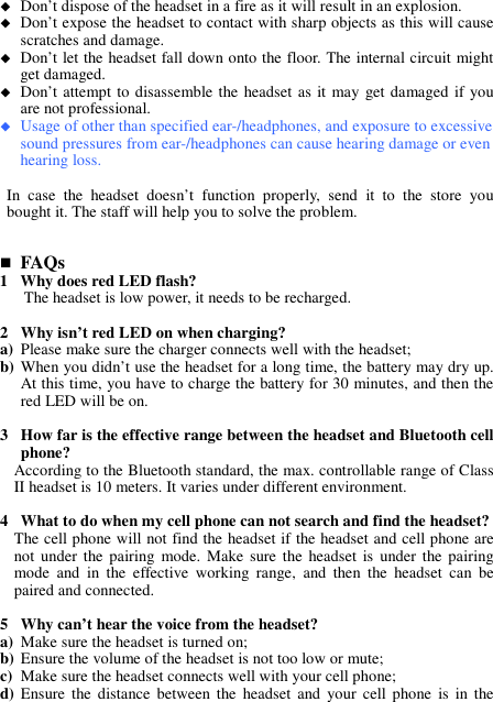  Don’t dispose of the headset in a fire as it will result in an explosion.  Don’t expose the headset to contact with sharp objects as this will cause scratches and damage.  Don’t let the headset fall down onto the floor. The internal circuit might get damaged.  Don’t attempt to disassemble the headset  as it may get damaged if you are not professional.  Usage of other than specified ear-/headphones, and exposure to excessive sound pressures from ear-/headphones can cause hearing damage or even hearing loss.  In  case  the  headset  doesn’t  function  properly,  send  it  to  the  store  you bought it. The staff will help you to solve the problem.    FAQs 1 Why does red LED flash? The headset is low power, it needs to be recharged.  2 Why isn’t red LED on when charging? a) Please make sure the charger connects well with the headset; b) When you didn’t use the headset for a long time, the battery may dry up. At this time, you have to charge the battery for 30 minutes, and then the red LED will be on.  3 How far is the effective range between the headset and Bluetooth cell phone? According to the Bluetooth standard, the max. controllable range of Class II headset is 10 meters. It varies under different environment.  4 What to do when my cell phone can not search and find the headset? The cell phone will not find the headset if the headset and cell phone are not under the pairing  mode. Make  sure the  headset  is  under  the  pairing mode  and  in  the  effective  working  range,  and  then  the  headset  can  be paired and connected.  5 Why can’t hear the voice from the headset? a) Make sure the headset is turned on; b) Ensure the volume of the headset is not too low or mute; c) Make sure the headset connects well with your cell phone; d) Ensure  the  distance  between  the  headset  and  your  cell  phone  is  in  the 