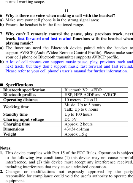 normal working scope.  11 6 Why is there no voice when making a call with the headset? a) Make sure your cell phone is in the strong signal area; b) Ensure the headset is in the functioned range.  7 Why  can’t  I  remotely  control  the  pause,  play, previous  track,  next track, fast forward and fast rewind functions with the headset when playing music? a) The  functions  need  the  Bluetooth  device  paired  with  the  headset  to support AVRCP (Audio/Video Remote Control Profile). Please make sure your cell phone or Bluetooth transmitter supports AVRCP profile. b) A lot  of cell  phones can support  music  pause,  play,  previous  track and next  track,  but  they  don’t  support  music  fast  forward  and  fast  rewind. Please refer to your cell phone’s user’s manual for further information.    Specifications Bluetooth specification  Bluetooth V2.1+EDR Bluetooth profiles  HSP, HFP, A2DP and AVRCP Operating distance  10 meters, Class II Working time  Music: Up to 5 hours Talk: Up to 6 hours Standby time  Up to 100 hours Charing input voltage  DC 5V Charging time  Approx. 2 hours Dimensions  43×34×14mm Weight  Approx .15 g   Notes: 1. This device complies with Part 15 of the FCC Rules. Operation is subject to the following two conditions: (1)  this  device  may not cause  harmful interference, and  (2) this device  must  accept  any  interference  received, including interference that may cause undesired operation. 2. Changes  or  modifications  not  expressly  approved  by  the  party responsible for compliance could void the user’s authority to operate the equipment.  