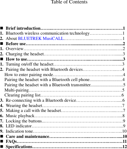   Table of Contents       Brief introduction……..…………..…………..…..…………….1 1. Bluetooth wireless communication technology…………..….…..1 2. About BLUETREK MusiCALL………..……...….………......…1  Before use……………….…………..................…………….......2 1. Overview………………………………….……………….....…..2 2. Charging the headset…………….……………………..…….......3  How to use…………….……………………...…………….........3 1. Turning on/off the headset………..…….….……….……….…...3 2. Pairing the headset with Bluetooth devices…………………..….4 How to enter pairing mode………………….…………...……......4 Pairing the headset with a Bluetooth cell phone.............................4 Pairing the headset with a Bluetooth transmitter.............................5 Multi-pairing……………………………………………….…..…5 Clearing pairing list………………………………………………6 3. Re-connecting with a Bluetooth device……………………….....6 4. Wearing the headset……………………………………...………7 5. Making a call with the headset……………………….……....…..7 6. Music playback……………………………………………..…....8 7. Locking the buttons...………………………………………….…9 8. LED indicator…………………….………..………………..…....9 9. Indication tone…………………….………………….……..…...10  Care and maintenance………….…………..……………..…....10  FAQs…………………………………………………….….……11  Specifications………………………………………………..…..12           