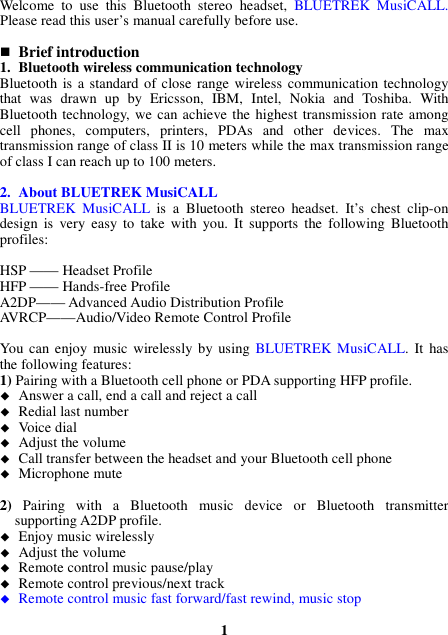 Welcome  to  use  this  Bluetooth  stereo  headset,  BLUETREK  MusiCALL. Please read this user’s manual carefully before use.   Brief introduction 1. Bluetooth wireless communication technology Bluetooth  is a standard of close range wireless  communication technology that  was  drawn  up  by  Ericsson,  IBM,  Intel,  Nokia  and  Toshiba.  With Bluetooth technology, we can achieve the highest transmission rate among cell  phones,  computers,  printers,  PDAs  and  other  devices.  The  max transmission range of class II is 10 meters while the max transmission range of class I can reach up to 100 meters.  2. About BLUETREK MusiCALL BLUETREK  MusiCALL  is  a  Bluetooth  stereo  headset.  It’s  chest  clip-on design  is  very  easy  to  take  with  you.  It  supports  the  following  Bluetooth profiles:  HSP —— Headset Profile HFP —— Hands-free Profile A2DP—— Advanced Audio Distribution Profile AVRCP——Audio/Video Remote Control Profile  You can enjoy music wirelessly by using  BLUETREK MusiCALL.  It  has the following features: 1) Pairing with a Bluetooth cell phone or PDA supporting HFP profile.  Answer a call, end a call and reject a call  Redial last number  Voice dial  Adjust the volume  Call transfer between the headset and your Bluetooth cell phone  Microphone mute  2)  Pairing  with  a  Bluetooth  music  device  or  Bluetooth  transmitter supporting A2DP profile.  Enjoy music wirelessly  Adjust the volume  Remote control music pause/play  Remote control previous/next track  Remote control music fast forward/fast rewind, music stop  1 