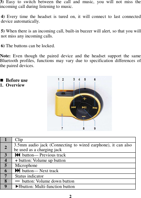 3) Easy  to  switch  between  the  call  and  music,  you  will  not  miss  the incoming call during listening to music.  4)  Every  time  the  headset  is  tured  on,  it  will  connect  to  last  connected device automatically.  5) When there is an incoming call, built-in buzzer will alert, so that you will not miss any incoming calls.  6) The buttons can be locked.  Note:  Even  though  the  paired  device  and  the  headset  support  the  same Bluetooth  profiles,  functions  may  vary  due  to  specification  differences  of the paired devices.    Before use 1. Overview           1 Clip 2 3.5mm audio jack (Connecting to wired earphone), it can also be used as a charging jack 3   button— Previous track 4 + button: Volume up button 5 Microphone 6   button— Next track 7 Status indicator 8    ———— button: Volume down button 9 button: Multi-function button  2 