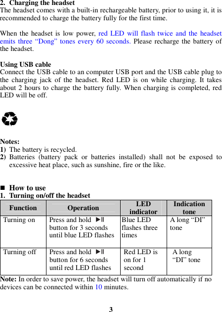 2. Charging the headset The headset comes with a built-in rechargeable battery, prior to using it, it is recommended to charge the battery fully for the first time.  When the headset  is low power, red LED  will flash twice and the  headset emits three “Dong” tones every 60 seconds. Please recharge the battery of the headset.  Using USB cable Connect the USB cable to an computer USB port and the USB cable plug to the  charging  jack  of the  headset.  Red  LED  is  on while  charging.  It  takes about 2 hours to charge the battery fully. When charging is completed, red LED will be off.      Notes: 1) The battery is recycled. 2) Batteries  (battery  pack  or  batteries  installed)  shall  not  be  exposed  to excessive heat place, such as sunshine, fire or the like.    How to use 1. Turning on/off the headset Function  Operation  LED indicator  Indication tone Turning on  Press and hold  button for 3 seconds until blue LED flashes Blue LED flashes three times A long “DI” tone Turning off  Press and hold   button for 6 seconds until red LED flashes Red LED is on for 1 second A long “DI” tone Note: In order to save power, the headset will turn off automatically if no devices can be connected within 10 minutes.   3 