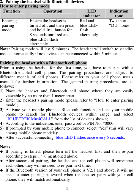 2. Pairing the headset with Bluetooth devices How to enter pairing mode Function  Operation  LED indicator  Indication tone Entering pairing mode Ensure the headset is turned off, and then press and hold    button for 8 seconds until red and blue LEDs flash alternately Red and blue LEDs flash alternately Two short “DU” tones Note: Pairing mode will last 5 minutes. The headset will switch to standby mode automatically if no devices can be connected within 5 minutes.  Pairing the headset with a Bluetooth cell phone Prior  to  using  the  headset  for  the  first  time,  you  have  to  pair  it  with  a Bluetooth-enabled  cell  phone.  The  pairing  procedures  are  subject  to different  models  of  cell  phones.  Please  refer  to  your  cell  phone  user’s manual  for  further  information.  The  general  pairing  procedures  are  as follows: 1) Place  the  headset  and  Bluetooth  cell  phone  where  they  are  easily viewable by no more than 1 meter apart; 2) Enter the headset’s pairing mode (please refer to “How to enter pairing mode); 3) Activate  your  mobile  phone’s  Bluetooth  function  and  set  your  mobile phone  to  search  for  Bluetooth  devices  within  range,  and  select “BLUETREK MusiCALL” from the list of devices shown; 4) According to the indication, enter password or PIN No: “0000”; 5) If prompted by your mobile phone to connect, select “Yes” (this will vary among mobile phone models); 6) After successful connecting, blue LED flashes once every 5 seconds.  Notes:    If  pairing  is  failed,  please  turn  off  the  headset  first  and  then  re-pair according to steps 1～6 mentioned above.  After successful pairing, the headset  and  the cell  phone  will remember each other, they will no need to re-pair next time.    If the Bluetooth version of your cell phone is V2.1 and above, it will no need  to  enter  pairing  password  when  the  headset  pairs  with  your  cell phone, they will match automatically.  4 