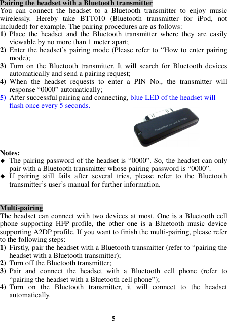 Pairing the headset with a Bluetooth transmitter You  can  connect  the  headset  to  a  Bluetooth  transmitter  to  enjoy  music wirelessly.  Hereby  take  BTT010  (Bluetooth  transmitter  for  iPod,  not included) for example. The pairing procedures are as follows: 1) Place  the  headset  and  the  Bluetooth  transmitter  where  they  are  easily viewable by no more than 1 meter apart; 2) Enter the headset’s pairing mode (Please refer to “How to enter pairing mode); 3) Turn on  the  Bluetooth  transmitter. It  will  search  for  Bluetooth  devices automatically and send a pairing request; 4) When  the  headset  requests  to  enter  a  PIN  No.,  the  transmitter  will response “0000” automatically; 5) After successful pairing and connecting, blue LED of the headset will flash once every 5 seconds.      Notes:    The pairing password of the headset is “0000”. So, the headset can only pair with a Bluetooth transmitter whose pairing password is “0000”.  If  pairing  still  fails  after  several  tries,  please  refer  to  the  Bluetooth transmitter’s user’s manual for further information.   Multi-pairing The headset can connect with two devices at most. One is a Bluetooth cell phone  supporting  HFP  profile,  the  other  one  is  a  Bluetooth  music  device supporting A2DP profile. If you want to finish the multi-pairing, please refer to the following steps: 1) Firstly, pair the headset with a Bluetooth transmitter (refer to “pairing the headset with a Bluetooth transmitter); 2) Turn off the Bluetooth transmitter; 3) Pair  and  connect  the  headset  with  a  Bluetooth  cell  phone  (refer  to “pairing the headset with a Bluetooth cell phone”); 4) Turn  on  the  Bluetooth  transmitter,  it  will  connect  to  the  headset automatically.   5 