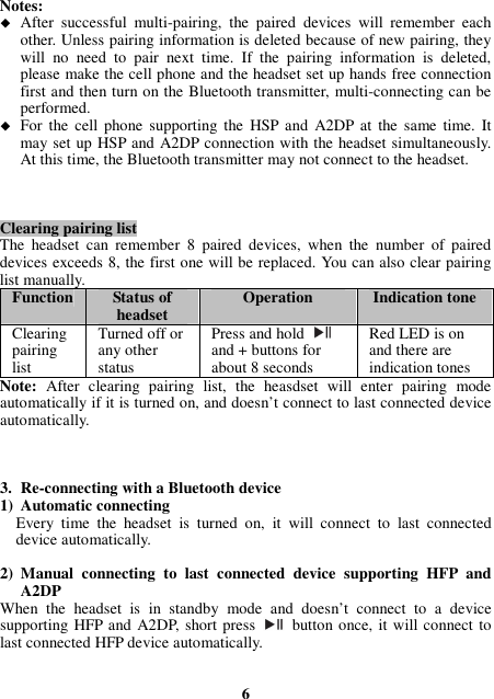 Notes:  After  successful  multi-pairing,  the  paired  devices  will  remember  each other. Unless pairing information is deleted because of new pairing, they will  no  need  to  pair  next  time.  If  the  pairing  information  is  deleted, please make the cell phone and the headset set up hands free connection first and then turn on the Bluetooth transmitter, multi-connecting can be performed.  For  the  cell  phone  supporting  the  HSP and  A2DP at  the  same time.  It may set up HSP and A2DP connection with the headset simultaneously. At this time, the Bluetooth transmitter may not connect to the headset.    Clearing pairing list The  headset  can  remember  8  paired  devices,  when  the  number  of  paired devices exceeds 8, the first one will be replaced. You can also clear pairing list manually. Function Status of headset  Operation  Indication tone Clearing pairing list Turned off or any other status Press and hold   and + buttons for about 8 seconds Red LED is on and there are indication tones Note:  After  clearing  pairing  list,  the  heasdset  will  enter  pairing  mode automatically if it is turned on, and doesn’t connect to last connected device automatically.    3. Re-connecting with a Bluetooth device 1) Automatic connecting Every  time  the  headset  is  turned  on,  it  will  connect  to  last  connected device automatically.  2) Manual  connecting  to  last  connected  device  supporting  HFP  and A2DP When  the  headset  is  in  standby  mode  and  doesn’t  connect  to  a  device supporting HFP and A2DP, short press    button once, it will connect to last connected HFP device automatically.   6 