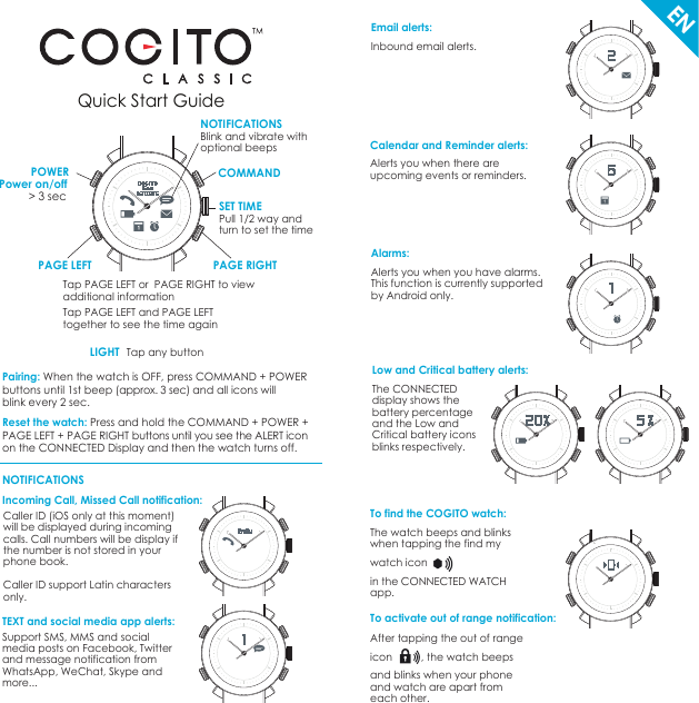 Quick Start GuidePairing: When the watch is OFF, press COMMAND + POWER buttons until 1st beep (approx. 3 sec) and all icons will blink every 2 sec.Reset the watch: Press and hold the COMMAND + POWER +PAGE LEFT + PAGE RIGHT buttons until you see the ALERT iconon the CONNECTED Display and then the watch turns off.    Incoming Call, Missed Call notification: ENCOMMANDPOWERNOTIFICATIONSPAGE RIGHTPAGE LEFTSET TIMEPull 1/2 way and turn to set the timeBlink and vibrate with optional beepsPower on/off &gt; 3 sec NOTIFICATIONSTap PAGE LEFT or  PAGE RIGHT to viewadditional informationTap PAGE LEFT and PAGE LEFT together to see the time againLIGHT Tap any buttonCaller ID (iOS only at this moment) will be displayed during incoming calls. Call numbers will be display if the number is not stored in your phone book.Caller ID support Latin characters only.TEXT and social media app alerts: Support SMS, MMS and social media posts on Facebook, Twitter and message notification from WhatsApp, WeChat, Skype and more... Email alerts: Inbound email alerts.Calendar and Reminder alerts: Alerts you when there are upcoming events or reminders.Low and Critical battery alerts: The CONNECTED display shows the battery percentage and the Low and Critical battery icons blinks respectively.To find the COGITO watch: The watch beeps and blinks when tapping the find my watch iconin the CONNECTED WATCH app.After tapping the out of rangeicon          , the watch beeps and blinks when your phoneand watch are apart from each other.To activate out of range notification: Alarms: Alerts you when you have alarms. This function is currently supported by Android only.