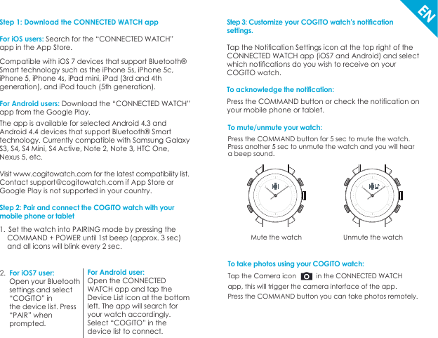 Step 3: Customize your COGITO watch’s notiﬁcationsettings. Tap the Notiﬁcation Settings icon at the top right of theCONNECTED WATCH app (iOS7 and Android) and select which notiﬁcations do you wish to receive on your COGITO watch.To acknowledge the notification: Press the COMMAND button or check the notification on your mobile phone or tablet.Step 1: Download the CONNECTED WATCH appFor iOS users: Search for the “CONNECTED WATCH”app in the App Store.Compatible with iOS 7 devices that support Bluetooth® Smart technology such as the iPhone 5s, iPhone 5c, iPhone 5, iPhone 4s, iPad mini, iPad (3rd and 4th generation), and iPod touch (5th generation).For Android users: Download the “CONNECTED WATCH” app from the Google Play. The app is available for selected Android 4.3 and Android 4.4 devices that support Bluetooth® Smart technology. Currently compatible with Samsung Galaxy S3, S4, S4 Mini, S4 Active, Note 2, Note 3, HTC One, Nexus 5, etc.Visit www.cogitowatch.com for the latest compatibility list.Contact support@cogitowatch.com if App Store or Google Play is not supported in your country.Step 2: Pair and connect the COGITO watch with your mobile phone or tabletTo mute/unmute your watch: Press the COMMAND button for 5 sec to mute the watch.Press another 5 sec to unmute the watch and you will hear a beep sound.Mute the watch Unmute the watchEN1.  Set the watch into PAIRING mode by pressing the      COMMAND + POWER until 1st beep (approx. 3 sec)     and all icons will blink every 2 sec.For iOS7 user: Open your Bluetooth settings and select “COGITO” in the device list. Press “PAIR” when prompted. For Android user: Open the CONNECTED WATCH app and tap the Device List icon at the bottom left. The app will search for your watch accordingly. Select “COGITO” in the device list to connect. 2.To take photos using your COGITO watch: Tap the Camera icon           in the CONNECTED WATCH app, this will trigger the camera interface of the app.Press the COMMAND button you can take photos remotely.