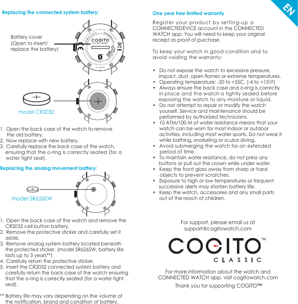 For support, please email us at support@cogitowatch.comFor more information about the watch and CONNECTED WATCH app, visit cogitowatch.com Thank you for supporting COGITO™1.  Open the back case of the watch to remove     the old battery.2.  Now replace with new battery.3.  Carefully replace the back case of the watch,    ensuring that the o-ring is correctly seated (for a     water tight seal).                                                      One year free limited warrantyRegister your product by setting-up aCONNECTEDEVICE account in the CONNECTEDWATCH app. You will need to keep your original receipt as proof of purchase. To keep your watch in good condition and to avoid voiding the warranty:•  Do not expose the watch to excessive pressure, impact, dust, open ﬂames or extreme temperatures.•  Operating temperature: -20 to +55C. (-4 to +131F)•  Always ensure the back case and o-ring is correctly      in place and the watch is tightly sealed before  exposing the watch to any moisture or liquid.•  Do not attempt to repair or modify the watch       yourself. Service and maintenance should be     performed by authorized technicians.  •  10 ATM/100 M of water resistance means that your     watch can be worn for most indoor or outdoor      activities, including most water sports. Do not wear it      while bathing, snorkeling or scuba diving.•  Avoid submerging the watch for an extended       period of time.•  To maintain water resistance, do not press any  buttons or pull out the crown while under water.•  Keep the front glass away from sharp or hard      objects to prevent scratches.•  Exposure to high or low temperatures or frequent      successive alerts may shorten battery life.•  Keep the watch, accessories and any small parts      out of the reach of children.ENReplacing the connected system battery: 200DC-A3437 : CI • 200DCTIQ DI CCF • 200DC : ledoM   10 ATM WATER RESIST                COGITOwatch.com2302RC : epyt yrettaB           dtL ECIVEDTCENNOC yb derewoP anihC ni delbmessA • ASU ni dereenignE • ngised YUOH REIVAX8888888.1041Battery cover(Open to insert/replace the battery) model CR2032model SR626SWReplacing the analog movement battery:1.  Open the back case of the watch and remove the     CR2032 cell button battery.2.  Remove the protective sticker and carefully set it     aside.3.  Remove analog system battery located beneath     the protected sticker. (model SR626SW, battery life     lasts up to 3 years**)4.  Carefully return the protective sticker.5.  Insert the CR2032 connected system battery and    carefully return the back case of the watch ensuring    that the o-ring is correctly seated (for a water tight    seal).** Battery life may vary depending on the volume of     the notification, brand and condition of battery.