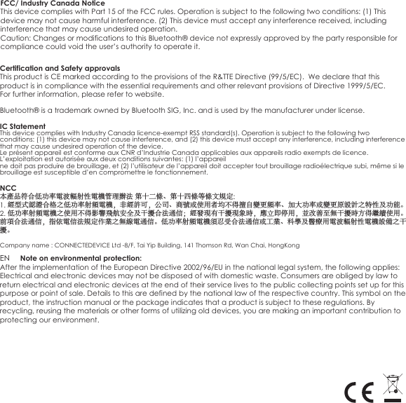 FCC/ Industry Canada NoticeThis device complies with Part 15 of the FCC rules. Operation is subject to the following two conditions: (1) This device may not cause harmful interference. (2) This device must accept any interference received, including interference that may cause undesired operation. Caution: Changes or modifications to this Bluetooth® device not expressly approved by the party responsible for compliance could void the user’s authority to operate it.                                  Certification and Safety approvals This product is CE marked according to the provisions of the R&amp;TTE Directive (99/5/EC).  We declare that this product is in compliance with the essential requirements and other relevant provisions of Directive 1999/5/EC. For further information, please refer to website.Bluetooth® is a trademark owned by Bluetooth SIG, Inc. and is used by the manufacturer under license.EN     Note on environmental protection:After the implementation of the European Directive 2002/96/EU in the national legal system, the following applies: Electrical and electronic devices may not be disposed of with domestic waste. Consumers are obliged by law to return electrical and electronic devices at the end of their service lives to the public collecting points set up for this purpose or point of sale. Details to this are defined by the national law of the respective country. This symbol on the product, the instruction manual or the package indicates that a product is subject to these regulations. By recycling, reusing the materials or other forms of utilizing old devices, you are making an important contribution to protecting our environment.IC StatementThis device complies with Industry Canada licence-exempt RSS standard(s). Operation is subject to the following two conditions: (1) this device may not cause interference, and (2) this device must accept any interference, including interference that may cause undesired operation of the device.Le présent appareil est conforme aux CNR d’Industrie Canada applicables aux appareils radio exempts de licence. L’exploitation est autorisée aux deux conditions suivantes: (1) l’appareilne doit pas produire de brouillage, et (2) l’utilisateur de l’appareil doit accepter tout brouillage radioélectrique subi, même si le brouillage est susceptible d’en compromettre le fonctionnement.NCC本產品符合低功率電波輻射性電機管理辦法 第十二條、第十四條等條文規定:1. 經型式認證合格之低功率射頻電機，非經許可，公司、商號或使用者均不得擅自變更頻率、加大功率或變更原設計之特性及功能。2. 低功率射頻電機之使用不得影響飛航安全及干擾合法通信；經發現有干擾現象時，應立即停用，並改善至無干擾時方得繼續使用。前項合法通信，指依電信法規定作業之無線電通信。低功率射頻電機須忍受合法通信或工業、科學及醫療用電波輻射性電機設備之干擾。Company name : CONNECTEDEVICE Ltd -8/F, Tai Yip Building, 141 Thomson Rd, Wan Chai, HongKong 