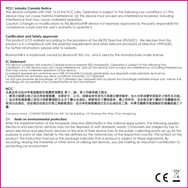 FCC/ Industry Canada NoticeThis device complies with Part 15 of the FCC rules. Operation is subject to the following two conditions: (1) This device may not cause harmful interference. (2) This device must accept any interference received, including interference that may cause undesired operation. Caution: Changes or modifications to this Bluetooth® device not expressly approved by the party responsible for compliance could void the user’s authority to operate it.                                  Certification and Safety approvals This product is CE marked according to the provisions of the R&amp;TTE Directive (99/5/EC).  We declare that this product is in compliance with the essential requirements and other relevant provisions of Directive 1999/5/EC. For further information, please refer to website.Bluetooth® is a trademark owned by Bluetooth SIG, Inc. and is used by the manufacturer under license.EN     Note on environmental protection:After the implementation of the European Directive 2002/96/EU in the national legal system, the following applies: Electrical and electronic devices may not be disposed of with domestic waste. Consumers are obliged by law to return electrical and electronic devices at the end of their service lives to the public collecting points set up for this purpose or point of sale. Details to this are defined by the national law of the respective country. This symbol on the product, the instruction manual or the package indicates that a product is subject to these regulations. By recycling, reusing the materials or other forms of utilizing old devices, you are making an important contribution to protecting our environment.IC StatementThis device complies with Industry Canada licence-exempt RSS standard(s). Operation is subject to the following two conditions: (1) this device may not cause interference, and (2) this device must accept any interference, including interference that may cause undesired operation of the device.Le présent appareil est conforme aux CNR d’Industrie Canada applicables aux appareils radio exempts de licence. L’exploitation est autorisée aux deux conditions suivantes: (1) l’appareilne doit pas produire de brouillage, et (2) l’utilisateur de l’appareil doit accepter tout brouillage radioélectrique subi, même si le brouillage est susceptible d’en compromettre le fonctionnement.NCC本產品符合低功率電波輻射性電機管理辦法 第十二條、第十四條等條文規定:1. 經型式認證合格之低功率射頻電機，非經許可，公司、商號或使用者均不得擅自變更頻率、加大功率或變更原設計之特性及功能。2. 低功率射頻電機之使用不得影響飛航安全及干擾合法通信；經發現有干擾現象時，應立即停用，並改善至無干擾時方得繼續使用。前項合法通信，指依電信法規定作業之無線電通信。低功率射頻電機須忍受合法通信或工業、科學及醫療用電波輻射性電機設備之干擾。Company name : CONNECTEDEVICE Ltd -8/F, Tai Yip Building, 141 Thomson Rd, Wan Chai, HongKong 