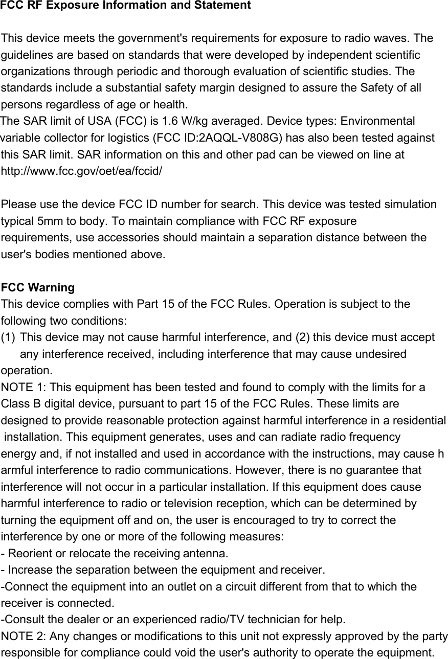 FCC RF Exposure Information and StatementThis device meets the government&apos;s requirements for exposure to radio waves. Theguidelines are based on standards that were developed by independent scientificorganizations through periodic and thorough evaluation of scientific studies. Thestandards include a substantial safety margin designed to assure the Safety of allpersons regardless of age or health.The SAR limit of USA (FCC) is 1.6 W/kg averaged. Device types: Environmentalvariable collector for logistics (FCC ID:2AQQL-V808G) has also been tested againstthis SAR limit. SAR information on this and other pad can be viewed on line athttp://www.fcc.gov/oet/ea/fccid/Please use the device FCC ID number for search. This device was tested simulationtypical 5mm to body. To maintain compliance with FCC RF exposurerequirements, use accessories should maintain a separation distance between theuser&apos;s bodies mentioned above.FCC WarningThis device complies with Part 15 of the FCC Rules. Operation is subject to thefollowing two conditions:(1) This device may not cause harmful interference, and (2) this device must acceptany interference received, including interference that may cause undesiredoperation.NOTE 1: This equipment has been tested and found to comply with the limits for aClass B digital device, pursuant to part 15 of the FCC Rules. These limits aredesigned to provide reasonable protection against harmful interference in a residentialinstallation. This equipment generates, uses and can radiate radio frequencyenergy and, if not installed and used in accordance with the instructions, may cause harmful interference to radio communications. However, there is no guarantee thatinterference will not occur in a particular installation. If this equipment does causeharmful interference to radio or television reception, which can be determined byturning the equipment off and on, the user is encouraged to try to correct theinterference by one or more of the following measures:- Reorient or relocate the receiving antenna.- Increase the separation between the equipment and receiver.-Connect the equipment into an outlet on a circuit different from that to which thereceiver is connected.-Consult the dealer or an experienced radio/TV technician for help.NOTE 2: Any changes or modifications to this unit not expressly approved by the partyresponsible for compliance could void the user&apos;s authority to operate the equipment.