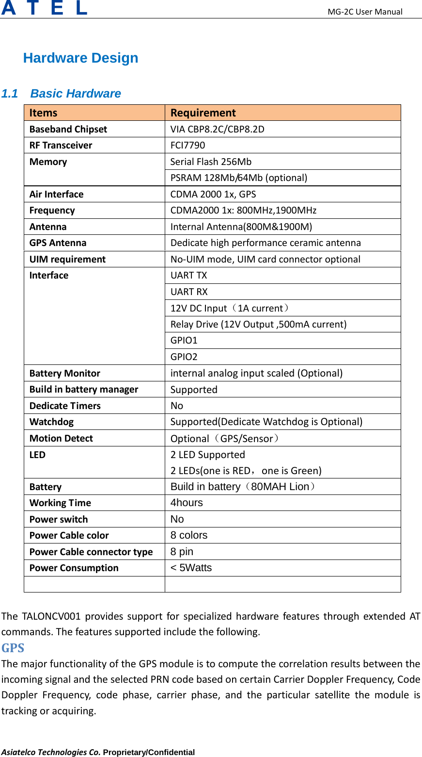                                                      MG-2C User Manual Asiatelco Technologies Co. Proprietary/Confidential     Hardware Design 1.1 Basic Hardware Items Requirement Baseband Chipset VIA CBP8.2C/CBP8.2D RF Transceiver FCI7790 Memory Serial Flash 256Mb PSRAM 128Mb/6 4 M b  (optional) Air Interface CDMA 2000 1x, GPS Frequency CDMA2000 1x: 800MHz,1900MHz Antenna Internal Antenna(800M&amp;1900M) GPS Antenna Dedicate high performance ceramic antenna UIM requirement No-UIM mode, UIM card connector optional Interface UART TX UART RX 12V DC Input（1A current） Relay Drive (12V Output ,500mA current) GPIO1 GPIO2 Battery Monitor internal analog input scaled (Optional) Build in battery manager Supported Dedicate Timers No Watchdog Supported(Dedicate Watchdog is Optional) Motion Detect Optional（GPS/Sensor） LED  2 LED Supported   2 LEDs(one is RED，one is Green) Battery Build in battery（80MAH Lion） Working Time 4hours Power switch No Power Cable color 8 colors Power Cable connector type 8 pin Power Consumption &lt; 5Watts    The  TALONCV001 provides support for specialized hardware features through extended AT commands. The features supported include the following. GPS   The major functionality of the GPS module is to compute the correlation results between the incoming signal and the selected PRN code based on certain Carrier Doppler Frequency, Code Doppler Frequency, code phase, carrier phase, and the particular satellite the module is tracking or acquiring.  