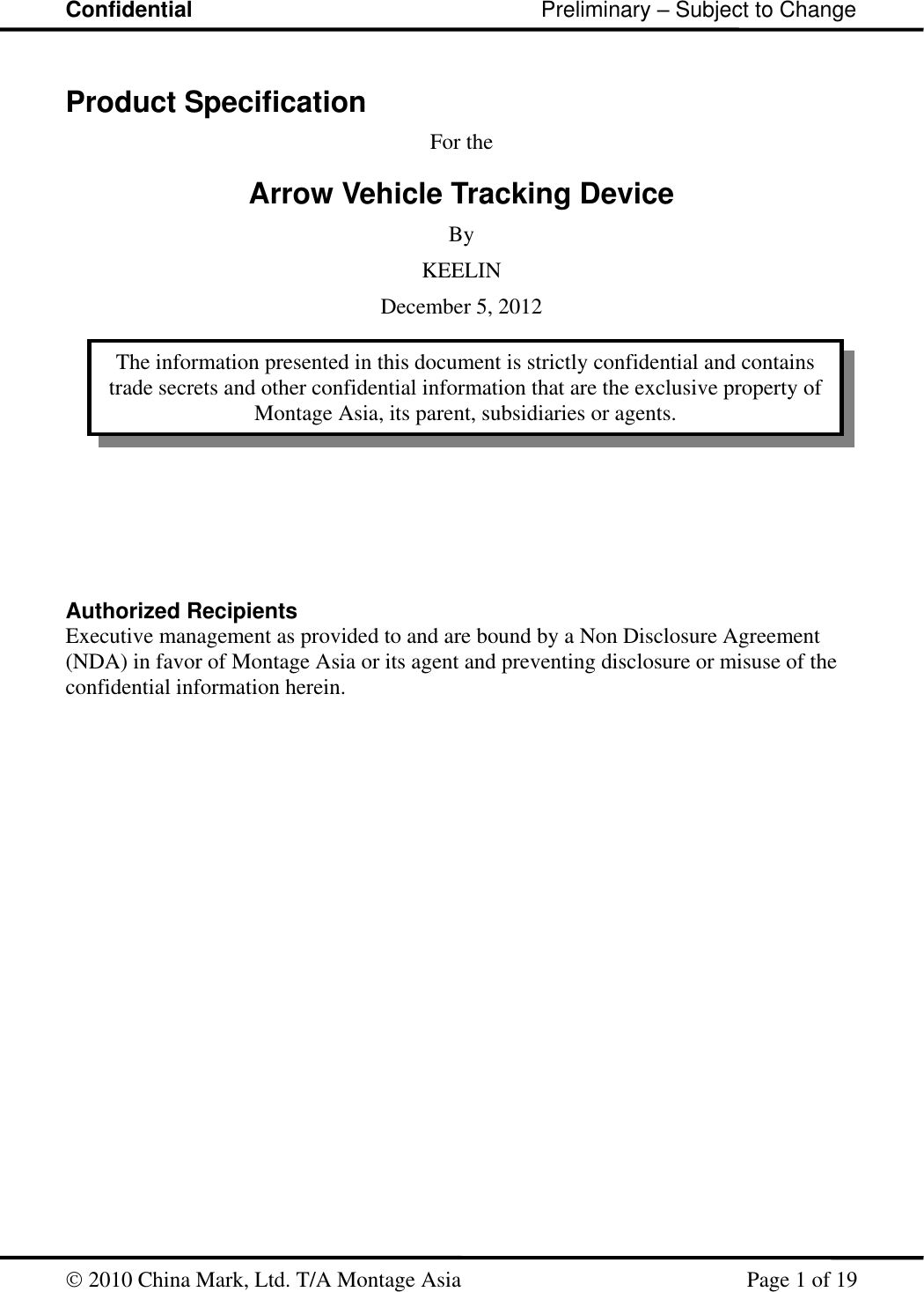 Confidential                                                         Preliminary – Subject to Change   2010 China Mark, Ltd. T/A Montage Asia   Page 1 of 19  Product Specification For the Arrow Vehicle Tracking Device By KEELIN December 5, 2012            Authorized Recipients Executive management as provided to and are bound by a Non Disclosure Agreement (NDA) in favor of Montage Asia or its agent and preventing disclosure or misuse of the confidential information herein. The information presented in this document is strictly confidential and contains trade secrets and other confidential information that are the exclusive property of Montage Asia, its parent, subsidiaries or agents. 