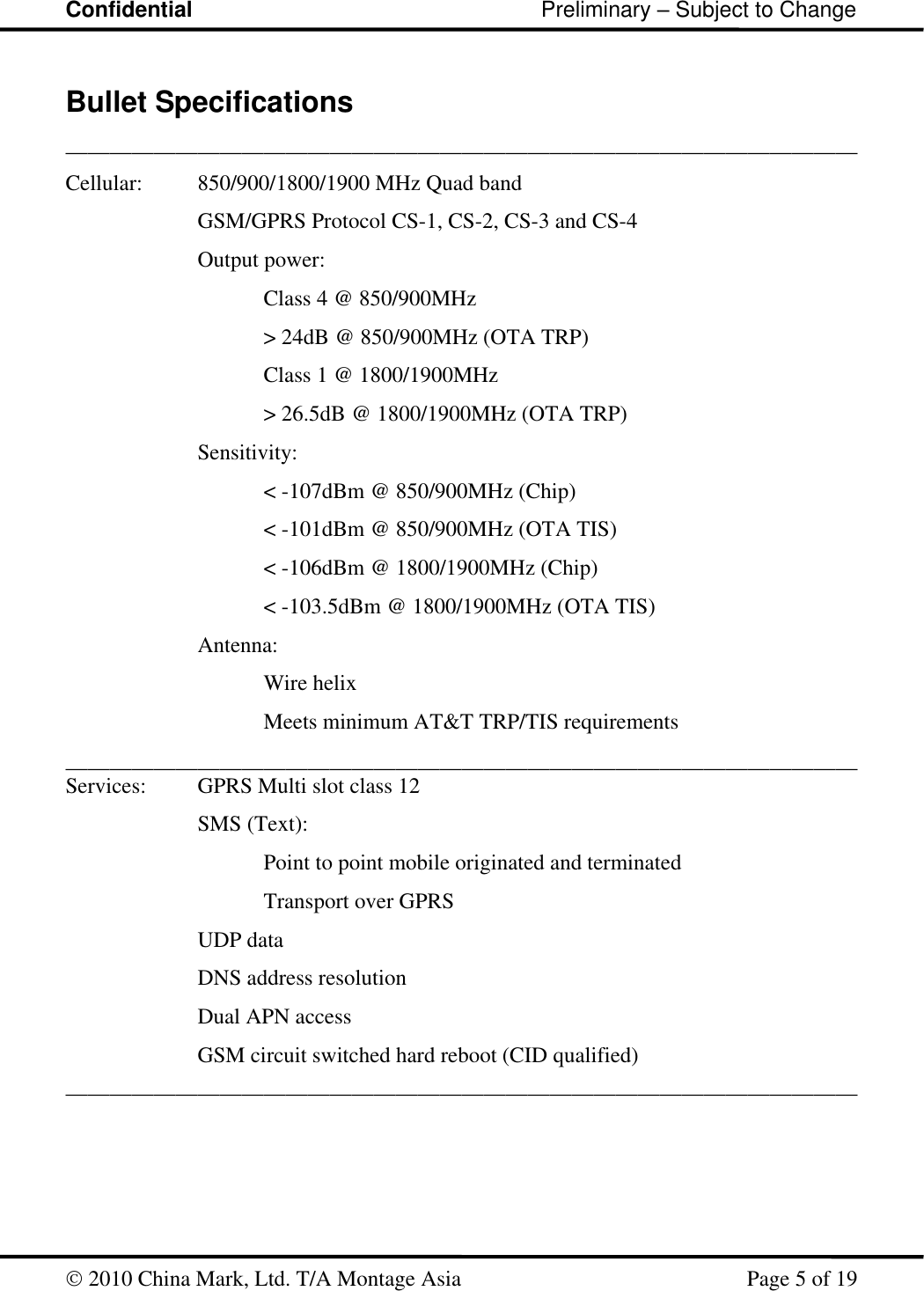 Confidential                                                         Preliminary – Subject to Change   2010 China Mark, Ltd. T/A Montage Asia   Page 5 of 19  Bullet Specifications ________________________________________________________________________ Cellular:  850/900/1800/1900 MHz Quad band GSM/GPRS Protocol CS-1, CS-2, CS-3 and CS-4 Output power:   Class 4 @ 850/900MHz       &gt; 24dB @ 850/900MHz (OTA TRP)   Class 1 @ 1800/1900MHz   &gt; 26.5dB @ 1800/1900MHz (OTA TRP) Sensitivity:  &lt; -107dBm @ 850/900MHz (Chip)  &lt; -101dBm @ 850/900MHz (OTA TIS) &lt; -106dBm @ 1800/1900MHz (Chip) &lt; -103.5dBm @ 1800/1900MHz (OTA TIS)     Antenna:        Wire helix       Meets minimum AT&amp;T TRP/TIS requirements ________________________________________________________________________Services:  GPRS Multi slot class 12 SMS (Text):  Point to point mobile originated and terminated Transport over GPRS     UDP data     DNS address resolution     Dual APN access GSM circuit switched hard reboot (CID qualified) ________________________________________________________________________ 