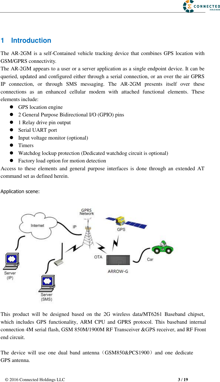 © 2016 Connected Holdings LLC  3 / 19 1  Introduction The AR-2GM is a self-Contained vehicle tracking device that combines GPS location with GSM/GPRS connectivity. The AR-2GM appears to a user or a server application as a single endpoint device. It can be queried, updated and configured either through a serial connection, or an over the air GPRS IP  connection,  or  through  SMS  messaging.  The  AR-2GM  presents  itself  over  these connections  as  an  enhanced  cellular  modem  with  attached  functional  elements.  These elements include:   GPS location engine2 General Purpose Bidirectional I/O (GPIO) pins1 Relay drive pin outputSerial UART portInput voltage monitor (optional)TimersWatchdog lockup protection (Dedicated watchdog circuit is optional)Factory load option for motion detectionAccess  to  these  elements  and  general  purpose  interfaces  is  done  through  an  extended  AT command set as defined herein. Application scene: This  product  will  be  designed  based  on  the  2G  wireless  data/MT6261  Baseband  chipset, which  includes  GPS  functionality,  ARM  CPU  and  GPRS  protocol.  This  baseband  internal connection 4M serial flash, GSM 850M/1900M RF Transceiver &amp;GPS receiver, and RF Front end circuit. The  device  will  use  one  dual  band  antenna（GSM850&amp;PCS1900）and  one  dedicateGPS antenna. 