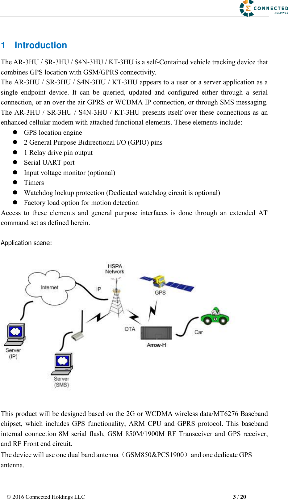 © 2016 Connected Holdings LLC  3 / 20 1  Introduction The AR-3HU / SR-3HU / S4N-3HU / KT-3HU is a self-Contained vehicle tracking device that combines GPS location with GSM/GPRS connectivity. The AR-3HU / SR-3HU / S4N-3HU / KT-3HU appears to a user or a server application as a single  endpoint  device.  It  can  be  queried,  updated  and  configured  either  through  a  serial connection, or an over the air GPRS or WCDMA IP connection, or through SMS messaging. The AR-3HU / SR-3HU / S4N-3HU / KT-3HU presents itself over these connections as an enhanced cellular modem with attached functional elements. These elements include:   GPS location engine2 General Purpose Bidirectional I/O (GPIO) pins1 Relay drive pin outputSerial UART portInput voltage monitor (optional)TimersWatchdog lockup protection (Dedicated watchdog circuit is optional)Factory load option for motion detectionAccess  to  these  elements  and  general  purpose  interfaces  is  done  through  an  extended  AT command set as defined herein. Application scene: This product will be designed based on the 2G or WCDMA wireless data/MT6276 Baseband chipset,  which  includes  GPS  functionality,  ARM  CPU  and  GPRS  protocol.  This  baseband internal  connection  8M  serial  flash, GSM  850M/1900M RF  Transceiver and  GPS receiver, and RF Front end circuit. The device will use one dual band antenna（GSM850&amp;PCS1900）and one dedicate GPS antenna. 