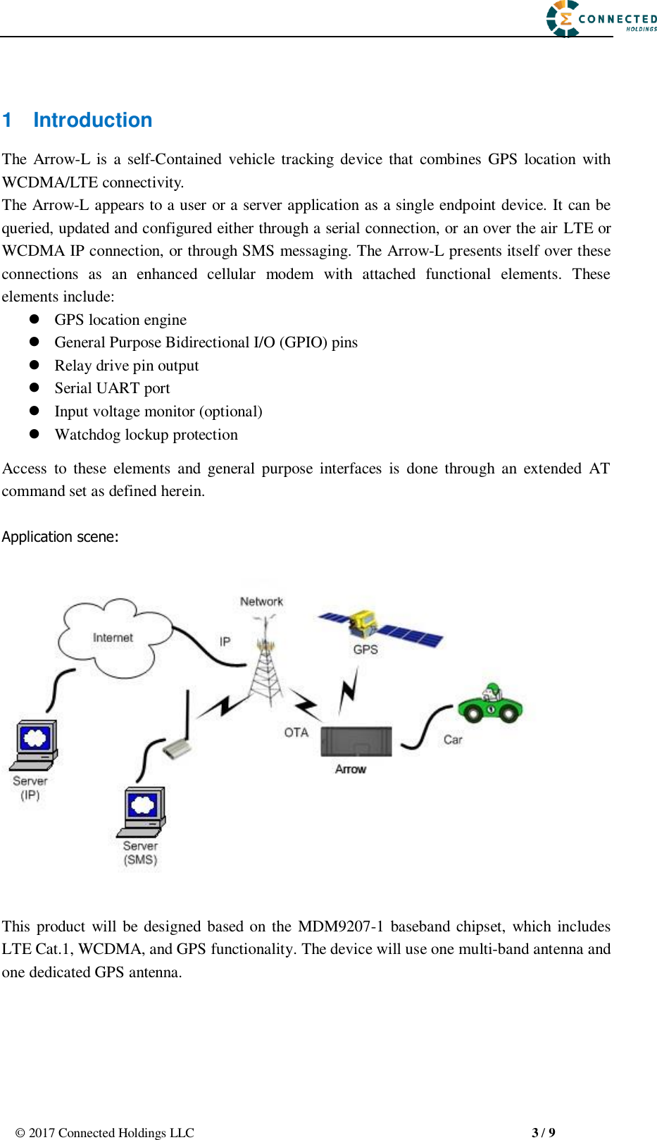                                                       ©  2017 Connected Holdings LLC                                                   3 / 9  1  Introduction The  Arrow-L  is a  self-Contained  vehicle tracking device  that  combines GPS  location with WCDMA/LTE connectivity. The Arrow-L appears to a user or a server application as a single endpoint device. It can be queried, updated and configured either through a serial connection, or an over the air LTE or WCDMA IP connection, or through SMS messaging. The Arrow-L presents itself over these connections  as  an  enhanced  cellular  modem  with  attached  functional  elements.  These elements include:    GPS location engine    General Purpose Bidirectional I/O (GPIO) pins    Relay drive pin output    Serial UART port    Input voltage monitor (optional)  Watchdog lockup protection   Access  to  these  elements  and  general  purpose  interfaces  is  done  through  an  extended  AT command set as defined herein.  Application scene:    This product will be designed based on the  MDM9207-1  baseband  chipset, which includes LTE Cat.1, WCDMA, and GPS functionality. The device will use one multi-band antenna and one dedicated GPS antenna.    