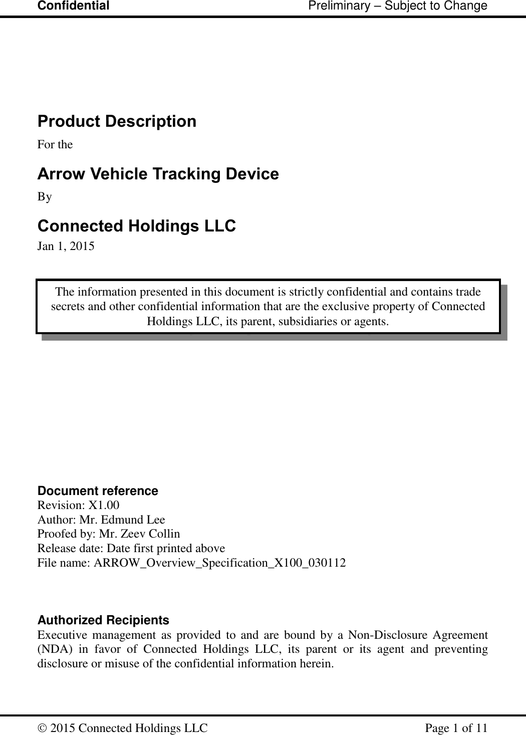 Confidential                                                         Preliminary – Subject to Change   2015 Connected Holdings LLC    Page 1 of 11    Product Description For the Arrow Vehicle Tracking Device By Connected Holdings LLC Jan 1, 2015                 Document reference Revision: X1.00 Author: Mr. Edmund Lee Proofed by: Mr. Zeev Collin Release date: Date first printed above File name: ARROW_Overview_Specification_X100_030112    Authorized Recipients Executive management as provided  to and are  bound by a Non-Disclosure Agreement (NDA)  in  favor  of  Connected  Holdings  LLC,  its  parent  or  its  agent  and  preventing disclosure or misuse of the confidential information herein.   The information presented in this document is strictly confidential and contains trade secrets and other confidential information that are the exclusive property of Connected Holdings LLC, its parent, subsidiaries or agents. 