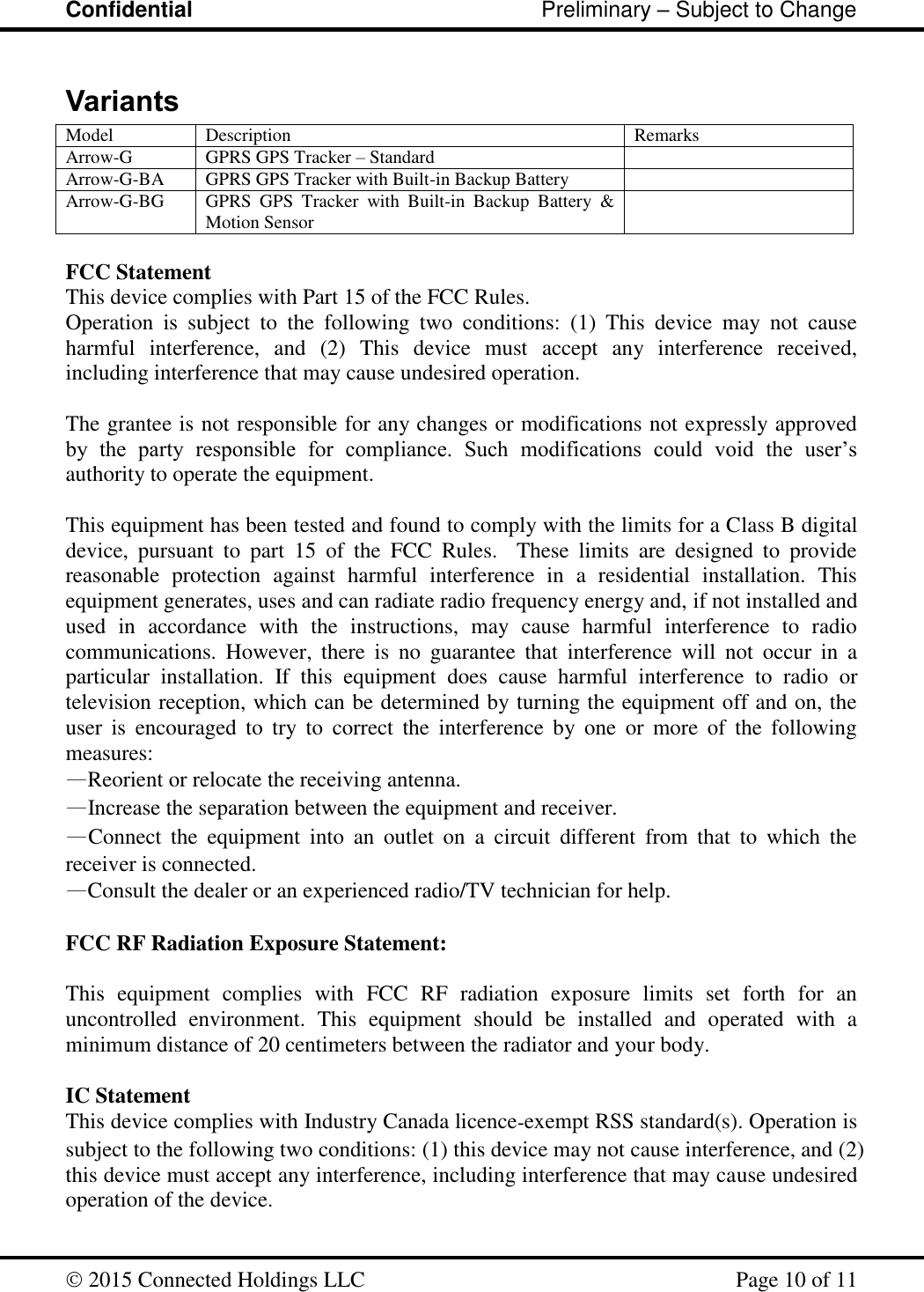 Confidential                                                         Preliminary – Subject to Change   2015 Connected Holdings LLC    Page 10 of 11  Variants Model Description Remarks Arrow-G GPRS GPS Tracker – Standard  Arrow-G-BA GPRS GPS Tracker with Built-in Backup Battery  Arrow-G-BG GPRS  GPS  Tracker  with  Built-in  Backup  Battery  &amp; Motion Sensor   FCC Statement This device complies with Part 15 of the FCC Rules. Operation  is  subject  to  the  following  two  conditions:  (1)  This  device  may  not  cause harmful  interference,  and  (2)  This  device  must  accept  any  interference  received, including interference that may cause undesired operation.  The grantee is not responsible for any changes or modifications not expressly approved by  the  party  responsible  for  compliance.  Such  modifications  could  void  the  user’s authority to operate the equipment.  This equipment has been tested and found to comply with the limits for a Class B digital device,  pursuant  to  part  15  of  the  FCC  Rules.    These  limits  are  designed  to  provide reasonable  protection  against  harmful  interference  in  a  residential  installation.  This equipment generates, uses and can radiate radio frequency energy and, if not installed and used  in  accordance  with  the  instructions,  may  cause  harmful  interference  to  radio communications.  However,  there  is  no  guarantee  that  interference  will  not  occur  in  a particular  installation.  If  this  equipment  does  cause  harmful  interference  to  radio  or television reception, which can be determined by turning the equipment off and on, the user  is  encouraged  to  try  to  correct  the  interference  by  one  or  more  of  the  following measures: —Reorient or relocate the receiving antenna. —Increase the separation between the equipment and receiver. —Connect  the  equipment  into  an  outlet  on  a  circuit  different  from  that  to  which  the receiver is connected. —Consult the dealer or an experienced radio/TV technician for help.  FCC RF Radiation Exposure Statement:  This  equipment  complies  with  FCC  RF  radiation  exposure  limits  set  forth  for  an uncontrolled  environment.  This  equipment  should  be  installed  and  operated  with  a minimum distance of 20 centimeters between the radiator and your body.  IC Statement This device complies with Industry Canada licence‐exempt RSS standard(s). Operation is subject to the following two conditions: (1) this device may not cause interference, and (2) this device must accept any interference, including interference that may cause undesired operation of the device.  