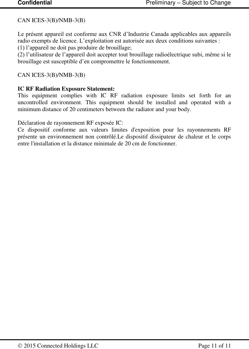 Confidential                                                         Preliminary – Subject to Change   2015 Connected Holdings LLC    Page 11 of 11  CAN ICES-3(B)/NMB-3(B)  Le présent appareil est conforme aux CNR d’Industrie Canada applicables aux appareils radio exempts de licence. L’exploitation est autorisée aux deux conditions suivantes :  (1) l’appareil ne doit pas produire de brouillage;  (2) l’utilisateur de l’appareil doit accepter tout brouillage radioélectrique subi, même si le brouillage est susceptible d’en compromettre le fonctionnement.   CAN ICES-3(B)/NMB-3(B)  IC RF Radiation Exposure Statement: This  equipment  complies  with  IC  RF  radiation  exposure  limits  set  forth  for  an uncontrolled  environment.  This  equipment  should  be  installed  and  operated  with  a minimum distance of 20 centimeters between the radiator and your body.  Déclaration de rayonnement RF exposée IC: Ce  dispositif  conforme  aux  valeurs  limites  d&apos;exposition  pour  les  rayonnements  RF présente un environnement non contrôlé.Le dispositif dissipateur de chaleur et le corps entre l&apos;installation et la distance minimale de 20 cm de fonctionner. 