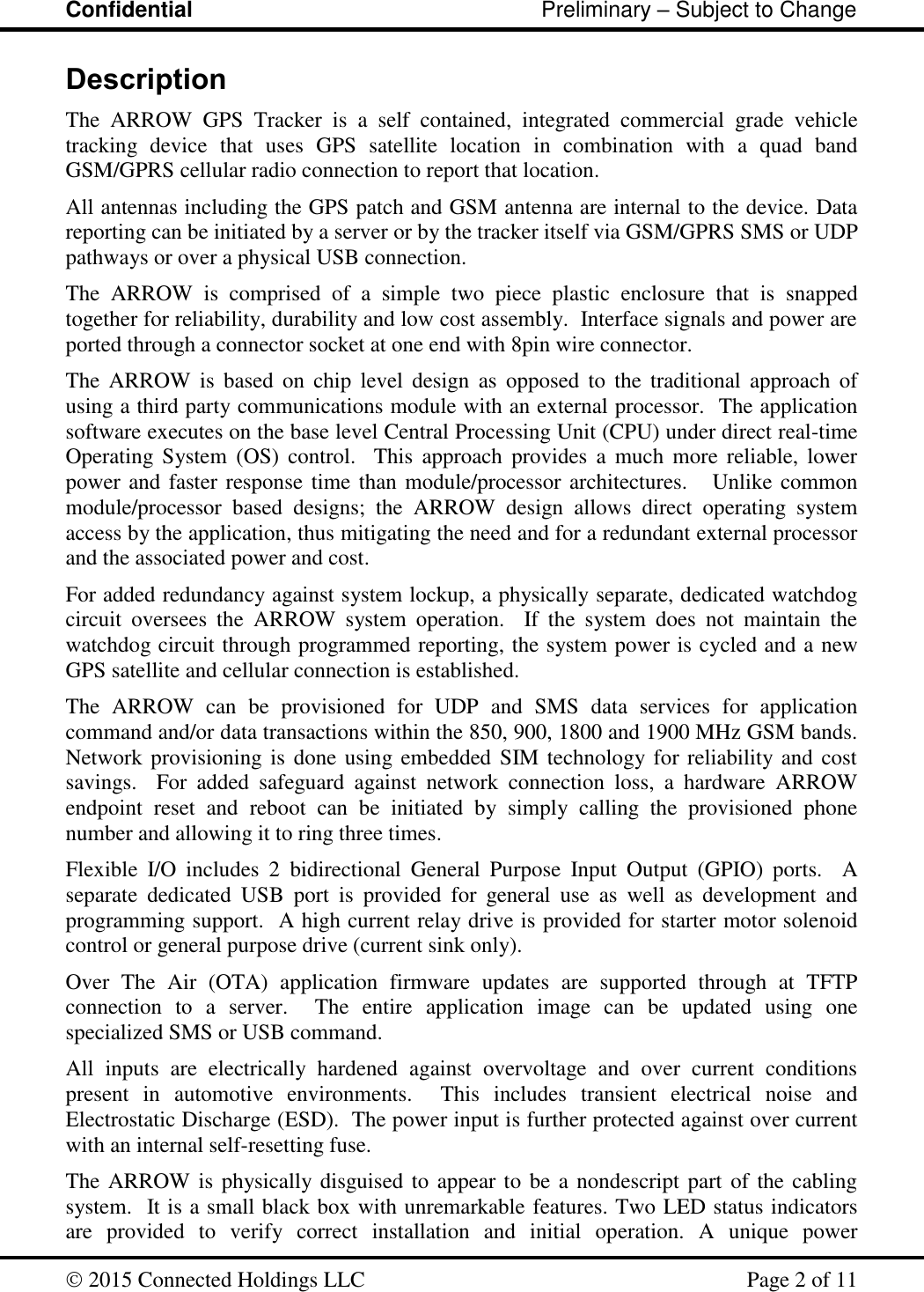 Confidential                                                         Preliminary – Subject to Change   2015 Connected Holdings LLC    Page 2 of 11  Description The  ARROW  GPS  Tracker  is  a  self  contained,  integrated  commercial  grade  vehicle tracking  device  that  uses  GPS  satellite  location  in  combination  with  a  quad  band GSM/GPRS cellular radio connection to report that location.   All antennas including the GPS patch and GSM antenna are internal to the device. Data reporting can be initiated by a server or by the tracker itself via GSM/GPRS SMS or UDP pathways or over a physical USB connection. The  ARROW  is  comprised  of  a  simple  two  piece  plastic  enclosure  that  is  snapped together for reliability, durability and low cost assembly.  Interface signals and power are ported through a connector socket at one end with 8pin wire connector.  The  ARROW  is  based  on  chip  level  design  as  opposed  to  the  traditional  approach  of using a third party communications module with an external processor.  The application software executes on the base level Central Processing Unit (CPU) under direct real-time Operating System (OS)  control.    This  approach  provides  a  much  more  reliable,  lower power and faster response time than module/processor architectures.   Unlike common module/processor  based  designs;  the  ARROW  design  allows  direct  operating  system access by the application, thus mitigating the need and for a redundant external processor and the associated power and cost. For added redundancy against system lockup, a physically separate, dedicated watchdog circuit  oversees  the  ARROW  system  operation.    If  the  system  does  not  maintain  the watchdog circuit through programmed reporting, the system power is cycled and a new GPS satellite and cellular connection is established.   The  ARROW  can  be  provisioned  for  UDP  and  SMS  data  services  for  application command and/or data transactions within the 850, 900, 1800 and 1900 MHz GSM bands.  Network provisioning is done using embedded SIM technology for reliability and cost savings.    For  added  safeguard  against  network  connection  loss,  a  hardware  ARROW endpoint  reset  and  reboot  can  be  initiated  by  simply  calling  the  provisioned  phone number and allowing it to ring three times. Flexible  I/O  includes  2  bidirectional  General  Purpose  Input  Output  (GPIO)  ports.    A separate  dedicated  USB  port  is  provided  for  general  use  as  well  as  development  and programming support.  A high current relay drive is provided for starter motor solenoid control or general purpose drive (current sink only).     Over  The  Air  (OTA)  application  firmware  updates  are  supported  through  at  TFTP connection  to  a  server.    The  entire  application  image  can  be  updated  using  one specialized SMS or USB command. All  inputs  are  electrically  hardened  against  overvoltage  and  over  current  conditions present  in  automotive  environments.    This  includes  transient  electrical  noise  and Electrostatic Discharge (ESD).  The power input is further protected against over current with an internal self-resetting fuse. The ARROW is physically disguised to appear to be a nondescript part of the cabling system.  It is a small black box with unremarkable features. Two LED status indicators are  provided  to  verify  correct  installation  and  initial  operation.  A  unique  power 