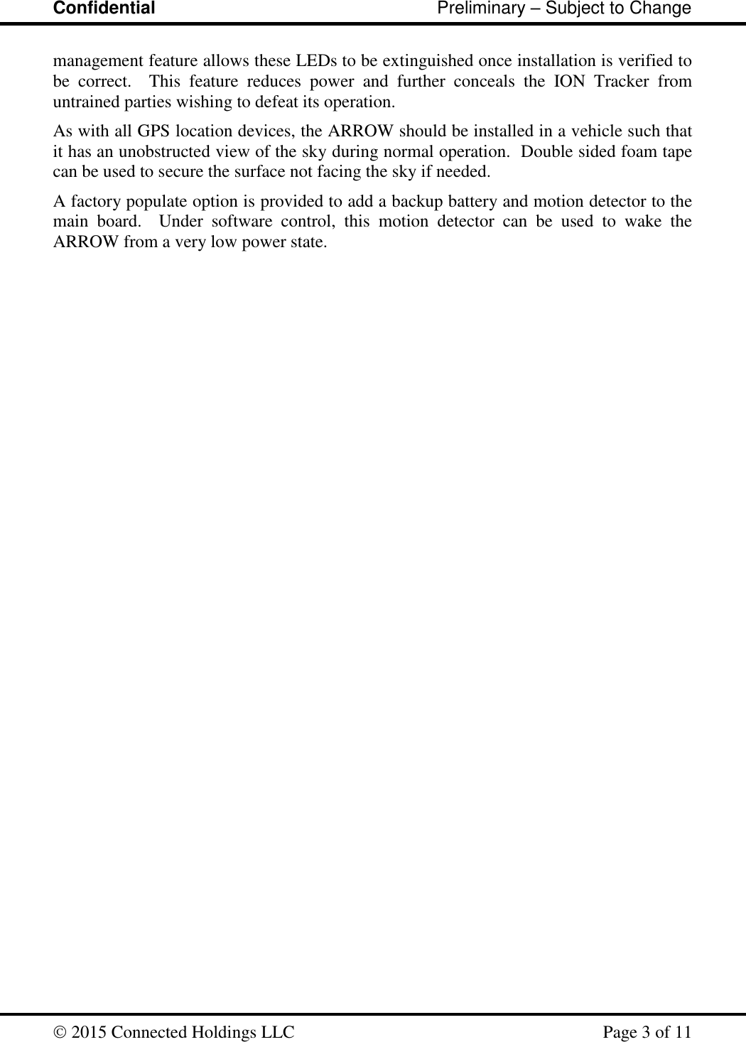 Confidential                                                         Preliminary – Subject to Change   2015 Connected Holdings LLC    Page 3 of 11  management feature allows these LEDs to be extinguished once installation is verified to be  correct.  This  feature  reduces  power  and  further  conceals  the  ION  Tracker  from untrained parties wishing to defeat its operation.   As with all GPS location devices, the ARROW should be installed in a vehicle such that it has an unobstructed view of the sky during normal operation.  Double sided foam tape can be used to secure the surface not facing the sky if needed.   A factory populate option is provided to add a backup battery and motion detector to the main  board.    Under  software  control,  this  motion  detector  can  be  used  to  wake  the ARROW from a very low power state.  