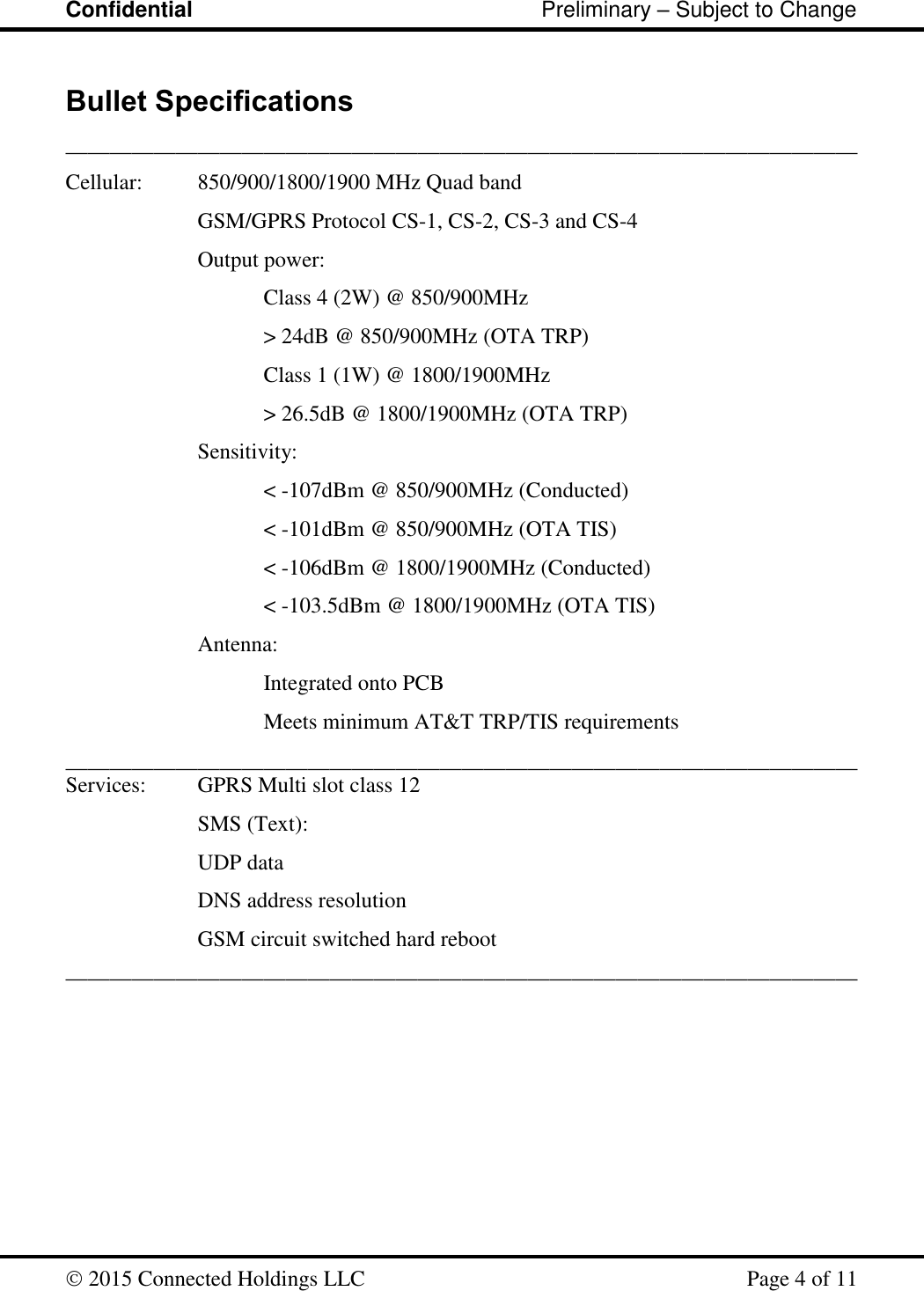 Confidential                                                         Preliminary – Subject to Change   2015 Connected Holdings LLC    Page 4 of 11  Bullet Specifications ________________________________________________________________________ Cellular:  850/900/1800/1900 MHz Quad band GSM/GPRS Protocol CS-1, CS-2, CS-3 and CS-4 Output power:   Class 4 (2W) @ 850/900MHz       &gt; 24dB @ 850/900MHz (OTA TRP)   Class 1 (1W) @ 1800/1900MHz   &gt; 26.5dB @ 1800/1900MHz (OTA TRP) Sensitivity:  &lt; -107dBm @ 850/900MHz (Conducted)  &lt; -101dBm @ 850/900MHz (OTA TIS) &lt; -106dBm @ 1800/1900MHz (Conducted) &lt; -103.5dBm @ 1800/1900MHz (OTA TIS)     Antenna:        Integrated onto PCB       Meets minimum AT&amp;T TRP/TIS requirements ________________________________________________________________________Services:  GPRS Multi slot class 12 SMS (Text):      UDP data     DNS address resolution     GSM circuit switched hard reboot ________________________________________________________________________ 