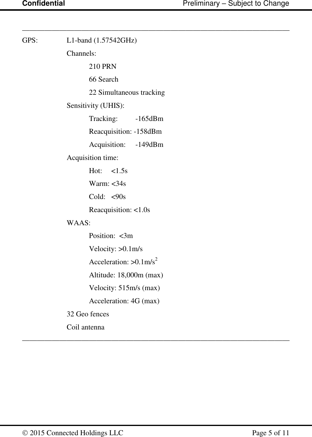 Confidential                                                         Preliminary – Subject to Change   2015 Connected Holdings LLC    Page 5 of 11  ________________________________________________________________________ GPS:    L1-band (1.57542GHz) Channels:  210 PRN   66 Search   22 Simultaneous tracking Sensitivity (UHIS): Tracking:    -165dBm   Reacquisition: -158dBm   Acquisition:    -149dBm Acquisition time: Hot:   &lt;1.5s Warm: &lt;34s Cold:   &lt;90s Reacquisition: &lt;1.0s WAAS:  Position:  &lt;3m Velocity: &gt;0.1m/s Acceleration: &gt;0.1m/s2 Altitude: 18,000m (max) Velocity: 515m/s (max) Acceleration: 4G (max) 32 Geo fences Coil antenna ________________________________________________________________________ 