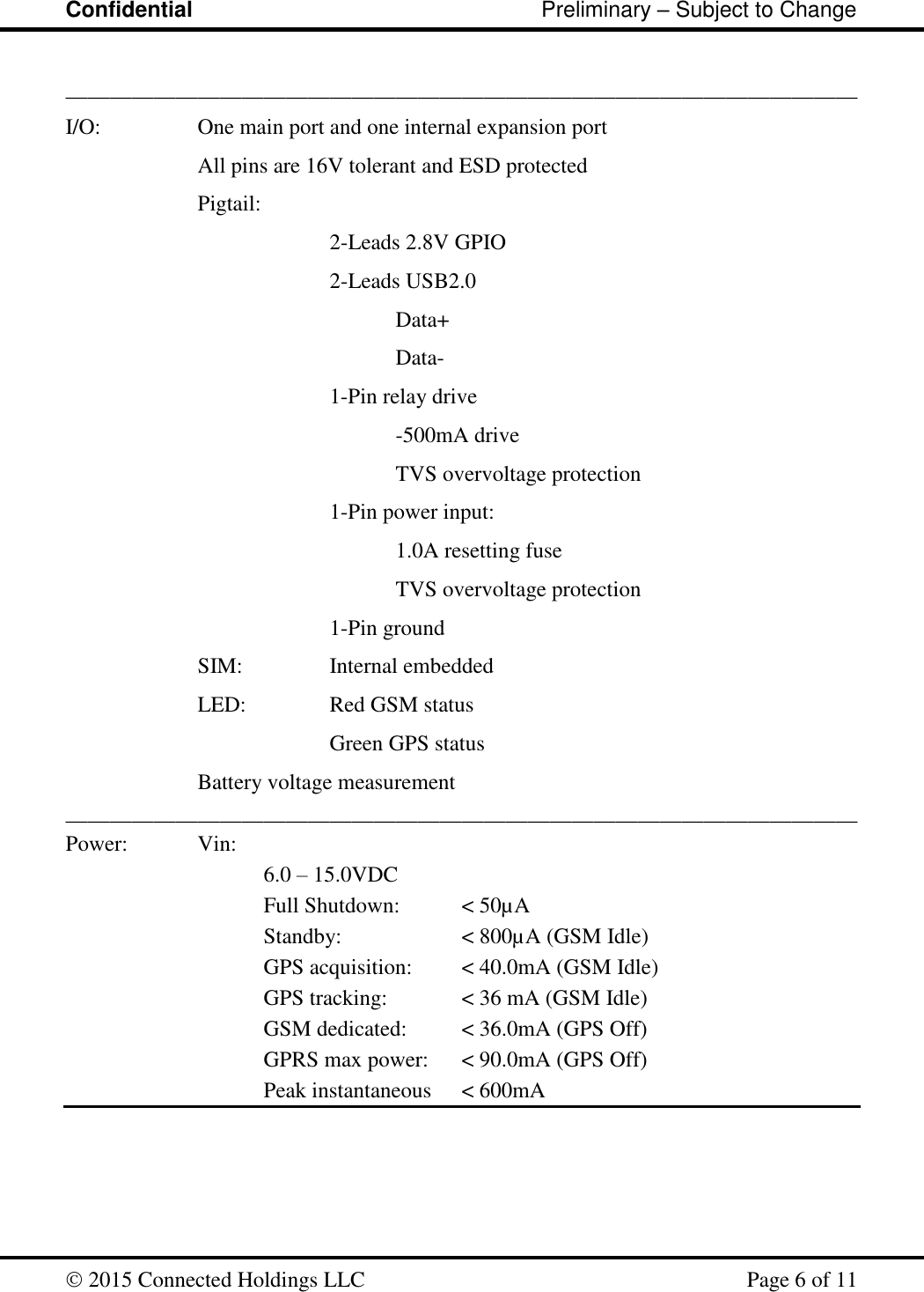 Confidential                                                         Preliminary – Subject to Change   2015 Connected Holdings LLC    Page 6 of 11  ________________________________________________________________________ I/O:    One main port and one internal expansion port All pins are 16V tolerant and ESD protected Pigtail: 2-Leads 2.8V GPIO  2-Leads USB2.0   Data+   Data- 1-Pin relay drive  -500mA drive TVS overvoltage protection 1-Pin power input:   1.0A resetting fuse   TVS overvoltage protection 1-Pin ground     SIM:    Internal embedded LED:    Red GSM status     Green GPS status Battery voltage measurement ________________________________________________________________________ Power:   Vin: 6.0 – 15.0VDC   Full Shutdown:  &lt; 50µA       Standby:    &lt; 800µA (GSM Idle)       GPS acquisition:  &lt; 40.0mA (GSM Idle)       GPS tracking:   &lt; 36 mA (GSM Idle)       GSM dedicated:  &lt; 36.0mA (GPS Off)       GPRS max power:  &lt; 90.0mA (GPS Off)         Peak instantaneous  &lt; 600mA     