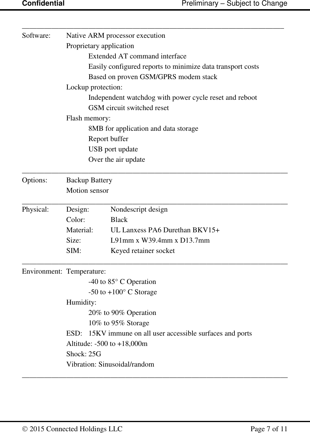 Confidential                                                         Preliminary – Subject to Change   2015 Connected Holdings LLC    Page 7 of 11  _______________________________________________________________________ Software:  Native ARM processor execution     Proprietary application       Extended AT command interface Easily configured reports to minimize data transport costs       Based on proven GSM/GPRS modem stack     Lockup protection:       Independent watchdog with power cycle reset and reboot       GSM circuit switched reset     Flash memory:       8MB for application and data storage       Report buffer       USB port update       Over the air update ________________________________________________________________________ Options:  Backup Battery Motion sensor ________________________________________________________________________Physical:  Design:   Nondescript design     Color:    Black     Material:   UL Lanxess PA6 Durethan BKV15+     Size:     L91mm x W39.4mm x D13.7mm     SIM:    Keyed retainer socket ________________________________________________________________________ Environment:  Temperature:   -40 to 85° C Operation       -50 to +100° C Storage     Humidity: 20% to 90% Operation       10% to 95% Storage     ESD:   15KV immune on all user accessible surfaces and ports     Altitude: -500 to +18,000m     Shock: 25G     Vibration: Sinusoidal/random ________________________________________________________________________  