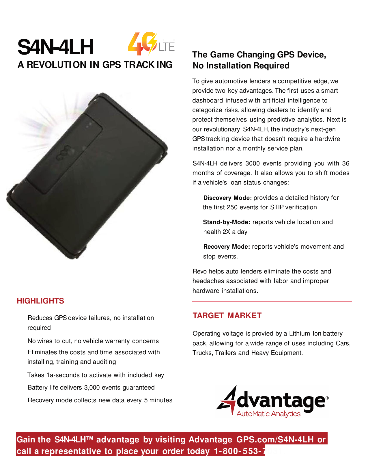 S4N-4LHA  REVOLUTION IN GPS TRACK ING The Game Changing GPS Device,No Installation RequiredTo give automotive lenders a competitive edge, weprovide two key advantages. The first uses a smartdashboard infused with artificial intelligence tocategorize risks, allowing dealers to identify andprotect themselves using predictive analytics. Next isour revolutionary S4N-4LH, the industry&apos;s next-gen GPStracking device that doesn&apos;t require a hardwireinstallation nor a monthly service plan.S4N-4LH delivers 3000 events providing you with 36months of coverage. It also allows you to shift modesif a vehicle&apos;s loan status changes:Discovery Mode: provides a detailed history forthe first 250 events for STIP verificationStand-by-Mode: reports vehicle location andhealth 2X adayRecovery Mode: reports vehicle&apos;s movement andstop events.Revo helps auto lenders eliminate the costs and headaches associated with labor and improperhardware installations.HIGHLIGHTSReduces GPS device failures, no installationrequiredNo wires to cut, no vehicle warranty concernsEliminates the costs and time associated withinstalling, training and auditingTakes 1a-seconds to activate with included keyBattery life delivers 3,000 events guaranteedRecovery mode collects new data every 5 minutesTARGET MARKETOperating voltage is provied by a Lithium Ion batterypack, allowing for a wide range of uses including Cars,Trucks, Trailers and Heavy Equipment.Gain the S4N-4LH™advantage by visiting Advantage GPS.com/S4N-4LH orcall a representative to place your order today 1-800- 553-7031.