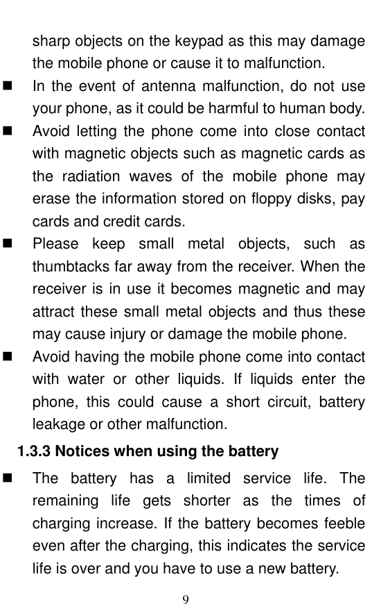  9 sharp objects on the keypad as this may damage the mobile phone or cause it to malfunction.     In the event of antenna malfunction, do not use your phone, as it could be harmful to human body.     Avoid letting  the  phone  come  into  close  contact with magnetic objects such as magnetic cards as the  radiation  waves  of  the  mobile  phone  may erase the information stored on floppy disks, pay cards and credit cards.     Please  keep  small  metal  objects,  such  as thumbtacks far away from the receiver. When the receiver is in use it becomes magnetic and may attract these small metal objects and thus these may cause injury or damage the mobile phone.   Avoid having the mobile phone come into contact with  water  or  other  liquids.  If  liquids  enter  the phone,  this  could  cause  a  short  circuit,  battery leakage or other malfunction.   1.3.3 Notices when using the battery   The  battery  has  a  limited  service  life.  The remaining  life  gets  shorter  as  the  times  of charging increase. If the battery becomes feeble even after the charging, this indicates the service life is over and you have to use a new battery.   