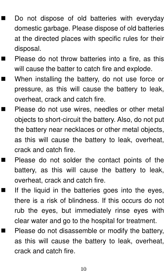  10   Do  not  dispose  of  old  batteries  with  everyday domestic garbage. Please dispose of old batteries at the directed places with specific rules for their disposal.     Please do not throw batteries into a fire, as this will cause the batter to catch fire and explode.     When  installing  the  battery,  do  not  use  force  or pressure,  as  this  will  cause  the  battery  to  leak, overheat, crack and catch fire.     Please do not use wires, needles or other metal objects to short-circuit the battery. Also, do not put the battery near necklaces or other metal objects, as  this  will  cause  the  battery  to  leak,  overheat, crack and catch fire.     Please  do  not  solder  the  contact  points  of  the battery,  as  this  will  cause  the  battery  to  leak, overheat, crack and catch fire.    If  the  liquid  in  the  batteries  goes  into  the  eyes, there is a risk of blindness. If this occurs do not rub  the  eyes,  but  immediately  rinse  eyes  with clear water and go to the hospital for treatment.     Please do not disassemble or modify the battery, as  this  will  cause  the  battery  to  leak,  overheat, crack and catch fire.   