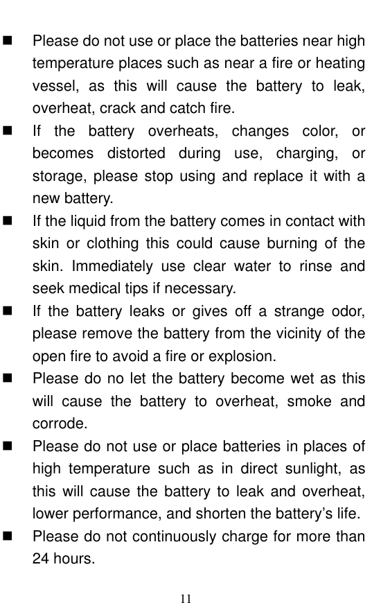  11   Please do not use or place the batteries near high temperature places such as near a fire or heating vessel,  as  this  will  cause  the  battery  to  leak, overheat, crack and catch fire.    If  the  battery  overheats,  changes  color,  or becomes  distorted  during  use,  charging,  or storage, please stop using and replace it with a new battery.    If the liquid from the battery comes in contact with skin  or  clothing  this  could  cause  burning  of  the skin.  Immediately  use  clear  water  to  rinse  and seek medical tips if necessary.     If  the  battery  leaks  or  gives  off  a  strange  odor, please remove the battery from the vicinity of the open fire to avoid a fire or explosion.     Please do no let the battery become wet as this will  cause  the  battery  to  overheat,  smoke  and corrode.       Please do not use or place batteries in places of high  temperature  such  as  in  direct  sunlight,  as this will  cause  the battery to  leak  and overheat, lower performance, and shorten the battery’s life.     Please do not continuously charge for more than 24 hours.   