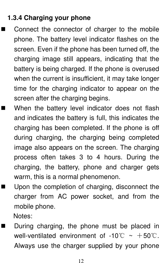  12 1.3.4 Charging your phone   Connect  the  connector  of  charger  to  the  mobile phone. The battery level indicator flashes on the screen. Even if the phone has been turned off, the charging  image  still  appears,  indicating  that  the battery is being charged. If the phone is overused when the current is insufficient, it may take longer time  for  the  charging  indicator  to  appear on  the screen after the charging begins.   When  the  battery  level  indicator  does  not  flash and indicates the battery is full, this indicates the charging has been completed. If the phone is off during  charging,  the  charging  being  completed image also appears on the screen. The charging process  often  takes  3  to  4  hours.  During  the charging,  the  battery,  phone  and  charger  gets warm, this is a normal phenomenon.    Upon the completion of charging, disconnect the charger  from  AC  power  socket,  and  from  the mobile phone.     Notes:   During  charging,  the  phone  must  be  placed  in well-ventilated  environment  of  -10℃  ~  ＋50℃. Always use the charger supplied  by  your  phone 