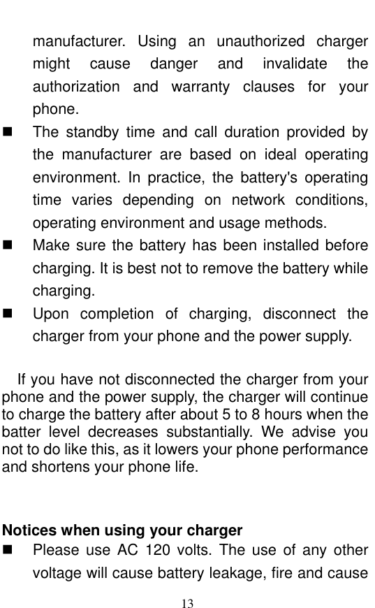  13 manufacturer.  Using  an  unauthorized  charger might  cause  danger  and  invalidate  the authorization  and  warranty  clauses  for  your phone.     The  standby  time  and  call  duration  provided  by the  manufacturer  are  based  on  ideal  operating environment.  In  practice,  the  battery&apos;s  operating time  varies  depending  on  network  conditions, operating environment and usage methods.       Make sure the battery has been installed before charging. It is best not to remove the battery while charging.     Upon  completion  of  charging,  disconnect  the charger from your phone and the power supply.      If you have not disconnected the charger from your phone and the power supply, the charger will continue to charge the battery after about 5 to 8 hours when the batter  level  decreases  substantially.  We  advise  you not to do like this, as it lowers your phone performance and shortens your phone life.     Notices when using your charger   Please  use  AC  120  volts. The use  of  any  other voltage will cause battery leakage, fire and cause 