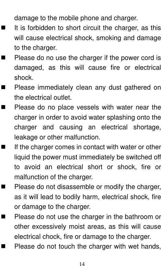  14 damage to the mobile phone and charger.     It is forbidden to short circuit the charger, as this will cause electrical shock, smoking and damage to the charger.     Please do no use the charger if the power cord is damaged,  as  this  will  cause  fire  or  electrical shock.     Please  immediately  clean  any  dust  gathered  on the electrical outlet.     Please do no place vessels with  water near the charger in order to avoid water splashing onto the charger  and  causing  an  electrical  shortage, leakage or other malfunction.     If the charger comes in contact with water or other liquid the power must immediately be switched off to  avoid  an  electrical  short  or  shock,  fire  or malfunction of the charger.     Please do not disassemble or modify the charger, as it will lead to bodily harm, electrical shock, fire or damage to the charger.     Please do not use the charger in the bathroom or other excessively moist areas, as this will cause electrical chock, fire or damage to the charger.     Please do not touch the charger with wet hands, 