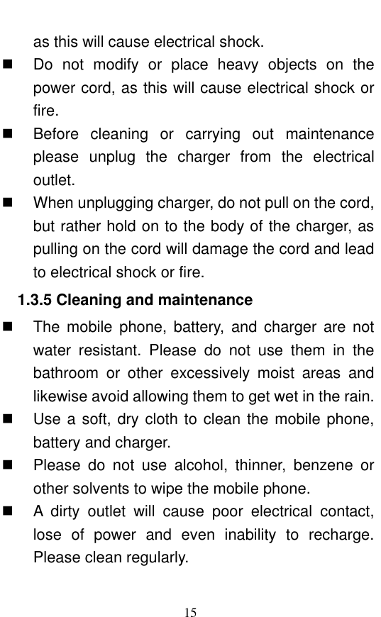  15 as this will cause electrical shock.     Do  not  modify  or  place  heavy  objects  on  the power cord, as this will cause electrical shock or fire.     Before  cleaning  or  carrying  out  maintenance please  unplug  the  charger  from  the  electrical outlet.     When unplugging charger, do not pull on the cord, but rather hold on to the body of the charger, as pulling on the cord will damage the cord and lead to electrical shock or fire.   1.3.5 Cleaning and maintenance   The  mobile  phone,  battery,  and  charger  are  not water  resistant.  Please  do  not  use  them  in  the bathroom  or  other  excessively  moist  areas  and likewise avoid allowing them to get wet in the rain.     Use a soft, dry cloth to  clean the mobile phone, battery and charger.     Please  do  not  use  alcohol,  thinner,  benzene  or other solvents to wipe the mobile phone.     A  dirty  outlet  will  cause  poor  electrical  contact, lose  of  power  and  even  inability  to  recharge. Please clean regularly. 