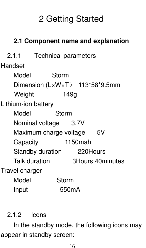                             16  2 Getting Started 2.1 Component name and explanation 2.1.1      Technical parameters Handset Model    Storm               Dimension (L×W×T）  113*58*9.5mm Weight                  149g   Lithium-ion battery Model      Storm        Nominal voltage    3.7V       Maximum charge voltage    5V Capacity     1150mah Standby duration          220Hours   Talk duration              3Hours 40minutes       Travel charger Model                Storm             Input                    550mA            2.1.2      Icons In the standby mode, the following icons may appear in standby screen: 