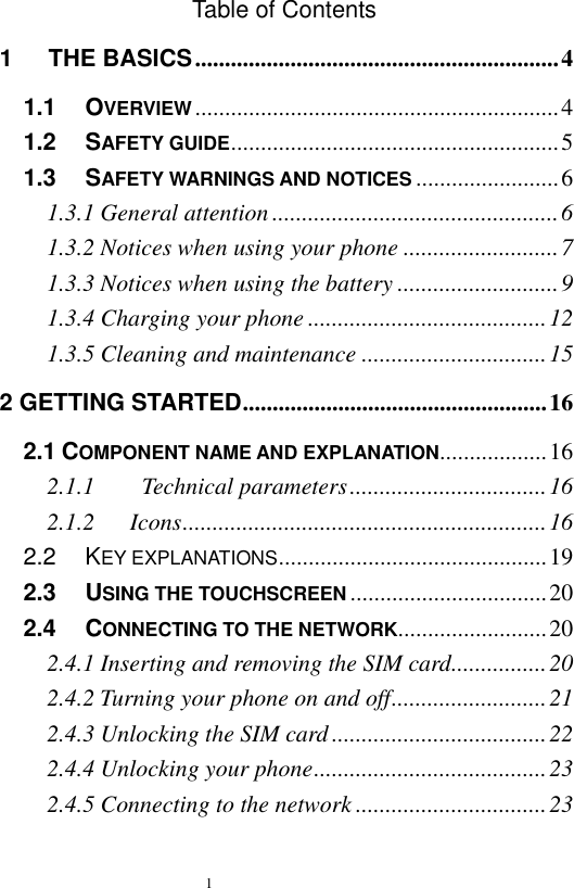   1  Table of Contents 1      THE BASICS ............................................................. 4 1.1   OVERVIEW ............................................................. 4 1.2   SAFETY GUIDE ....................................................... 5 1.3   SAFETY WARNINGS AND NOTICES ........................ 6 1.3.1 General attention ................................................ 6 1.3.2 Notices when using your phone .......................... 7 1.3.3 Notices when using the battery ........................... 9 1.3.4 Charging your phone ........................................ 12 1.3.5 Cleaning and maintenance ............................... 15 2 GETTING STARTED ................................................... 16 2.1 COMPONENT NAME AND EXPLANATION.................. 16 2.1.1        Technical parameters ................................. 16 2.1.2      Icons ............................................................. 16 2.2   KEY EXPLANATIONS ............................................. 19 2.3   USING THE TOUCHSCREEN ................................. 20 2.4   CONNECTING TO THE NETWORK......................... 20 2.4.1 Inserting and removing the SIM card ................ 20 2.4.2 Turning your phone on and off .......................... 21 2.4.3 Unlocking the SIM card .................................... 22 2.4.4 Unlocking your phone ....................................... 23 2.4.5 Connecting to the network ................................ 23 