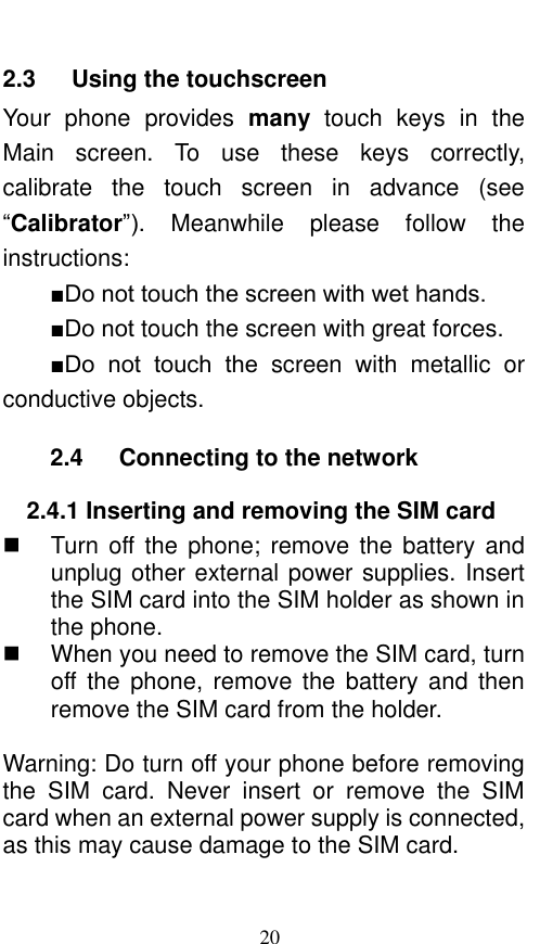  20 2.3    Using the touchscreen Your  phone  provides  many  touch  keys  in  the Main  screen.  To  use  these  keys  correctly, calibrate  the  touch  screen  in  advance  (see “Calibrator”).  Meanwhile  please  follow  the instructions:   ■Do not touch the screen with wet hands. ■Do not touch the screen with great forces.   ■Do  not  touch  the  screen  with  metallic or conductive objects.   2.4    Connecting to the network 2.4.1 Inserting and removing the SIM card   Turn off the phone;  remove  the  battery and unplug other external power supplies. Insert the SIM card into the SIM holder as shown in the phone.     When you need to remove the SIM card, turn off the  phone,  remove  the  battery  and  then remove the SIM card from the holder.    Warning: Do turn off your phone before removing the  SIM  card.  Never  insert  or  remove  the  SIM card when an external power supply is connected, as this may cause damage to the SIM card. 