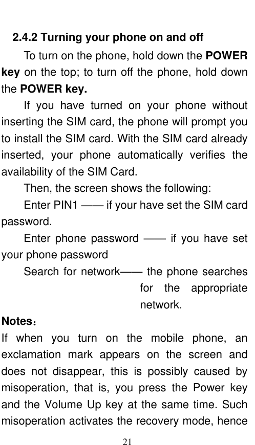  21 2.4.2 Turning your phone on and off To turn on the phone, hold down the POWER key on the top; to turn off the phone, hold down the POWER key.   If  you  have  turned  on  your  phone  without inserting the SIM card, the phone will prompt you to install the SIM card. With the SIM card already inserted,  your  phone  automatically  verifies  the availability of the SIM Card.   Then, the screen shows the following:   Enter PIN1 —— if your have set the SIM card password.   Enter phone password —— if you have set your phone password Search for network—— the phone searches for  the  appropriate network. Notes： If  when  you  turn  on  the  mobile  phone,  an exclamation  mark  appears  on  the  screen  and does  not  disappear,  this  is  possibly  caused  by misoperation,  that  is,  you  press  the  Power  key and the Volume Up key at the same time. Such misoperation activates the recovery mode, hence 