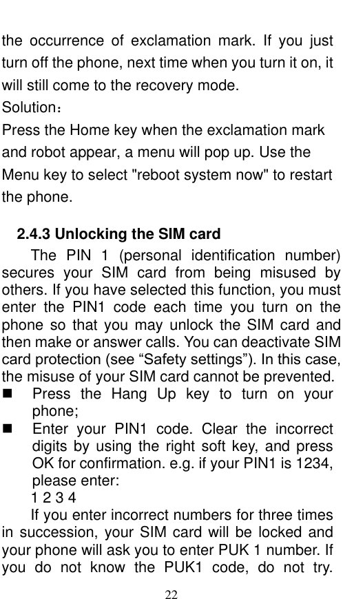  22 the  occurrence  of  exclamation  mark.  If  you  just turn off the phone, next time when you turn it on, it will still come to the recovery mode. Solution： Press the Home key when the exclamation mark and robot appear, a menu will pop up. Use the Menu key to select &quot;reboot system now&quot; to restart the phone.   2.4.3 Unlocking the SIM card The  PIN  1  (personal  identification  number) secures  your  SIM  card  from  being  misused  by others. If you have selected this function, you must enter  the  PIN1  code  each  time  you  turn  on  the phone so  that  you may  unlock  the  SIM  card and then make or answer calls. You can deactivate SIM card protection (see “Safety settings”). In this case, the misuse of your SIM card cannot be prevented.   Press  the  Hang  Up key  to  turn  on  your phone;     Enter  your  PIN1  code.  Clear  the  incorrect digits by using the  right  soft key, and press OK for confirmation. e.g. if your PIN1 is 1234, please enter:   1 2 3 4   If you enter incorrect numbers for three times in succession, your SIM card will be locked and your phone will ask you to enter PUK 1 number. If you  do  not  know  the  PUK1  code,  do  not  try. 