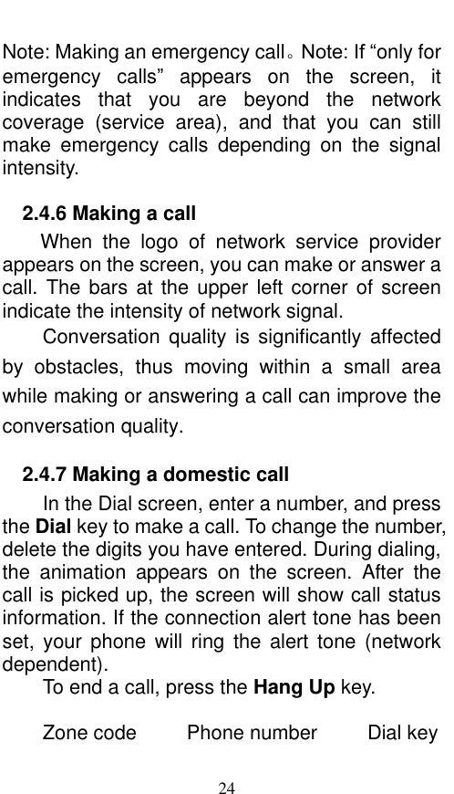  24 Note: Making an emergency call。Note: If “only for emergency  calls”  appears  on  the  screen,  it indicates  that  you  are  beyond  the  network coverage  (service  area),  and  that  you  can  still make  emergency  calls  depending  on  the  signal intensity.   2.4.6 Making a call When  the  logo  of  network  service  provider appears on the screen, you can make or answer a call. The bars at the upper left corner of screen indicate the intensity of network signal.   Conversation  quality  is  significantly  affected by  obstacles,  thus  moving  within  a  small  area while making or answering a call can improve the conversation quality.   2.4.7 Making a domestic call In the Dial screen, enter a number, and press the Dial key to make a call. To change the number, delete the digits you have entered. During dialing, the  animation  appears  on  the  screen.  After  the call is picked up, the screen will show call status information. If the connection alert tone has been set,  your  phone  will  ring  the  alert  tone  (network dependent).   To end a call, press the Hang Up key.    Zone code          Phone number          Dial key 